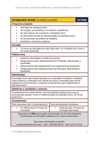 LEAN SI X S I GMA , GES TÃO DE O PERA ÇÕ ES E D ES ENV O LV I MENT O D E PESS OA S
CLT VALUEBASED SERVICES LDA © 2017/18 6
STANDARD WORK (trabalho padrão) CLTSW
Programa proposto
Definição de standard work;
As funções, os benefícios e os fatores impeditivos;
Os sete passos para construir o standard work;
As diferentes formas de representação do standard work;
As ferramentas de análise do trabalho;
Exemplos e exercícios práticos.
Duração
14 horas de formação em sala (dois dias, ou 4 sessões em 4 dias e
em duas semanas).
Público-alvo
Gestores intermédios e chefes de equipa;
Responsáveis pelos departamentos de Produção, Manutenção e
Qualidade;
Responsáveis pelo departamento de engenharia de processos;
Colaboradores dos departamentos de Produção, Manutenção e
Qualidade.
Metodologia
Formação muito operacional baseada em exposições temáticas e debates,
Jogos práticos e ilustração com estudo de casos e exemplos para tornar
acessível os instrumentos e métodos fundamentais para implementar o
Standard Work.
Objetivos e resultados a alcançar
Transferência de conhecimento e de ferramentas práticas para que os
participantes possam iniciar a implementação do standard work, de forma
autónoma.
Investimento
Para empresas (até 12 participantes) Para profissionais individuais
€1,500.00 para 14 horas de
formação;
€250.00 para 14 horas de
formação (dois dias)
Descontos de 30% para ações de formação em formato blearning
(combinação da formação à distância com ações presenciais).
Para mais informações contacte:
customer@cltservices.net - Telm. 936.000.081/8 Telf. 223.277.835
 