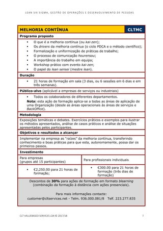 LEAN SI X S I GMA , GES TÃO DE O PERA ÇÕ ES E D ES ENV O LV I MENT O D E PESS OA S
CLT VALUEBASED SERVICES LDA © 2017/18 7
MELHORIA CONTÍNUA CLTMC
Programa proposto
O que é a melhoria contínua (ou kai-zen);
Os drivers da melhoria contínua (o ciclo PDCA e o método científico);
Formalização e uniformização de práticas de trabalho;
O processo de comunicação hourensou;
A importância do trabalho em equipa;
Workshop prático com evento kai-zen;
O papel do lean sensei (mestre lean).
Duração
21 horas de formação em sala (3 dias, ou 6 sessões em 6 dias e em
três semanas).
Público-alvo (aplicável a empresas de serviços ou industriais)
Todos os colaboradores de diferentes departamentos.
Nota: esta ação de formação aplica-se a todas as áreas de aplicação de
uma Organização (desde as áreas operacionais às áreas de serviços e
BackOffice).
Metodologia
Exposições temáticas e debates. Exercícios práticos e exemplos para ilustrar
os métodos apresentados, análise de casos práticos e análise de situações
apresentadas pelos participantes.
Objetivos e resultados a alcançar
Implementar na empresa as “raízes” da melhoria contínua, transferindo
conhecimento e boas práticas para que esta, autonomamente, possa dar os
primeiros passos.
Investimento
Para empresas
(grupos até 15 participantes)
Para profissionais individuais
€2,250.00 para 21 horas de
formação;
€300.00 para 21 horas de
formação (três dias de
formação)
Descontos de 30% para ações de formação em formato blearning
(combinação da formação à distância com ações presenciais).
Para mais informações contacte:
customer@cltservices.net - Telm. 936.000.081/8 Telf. 223.277.835
 