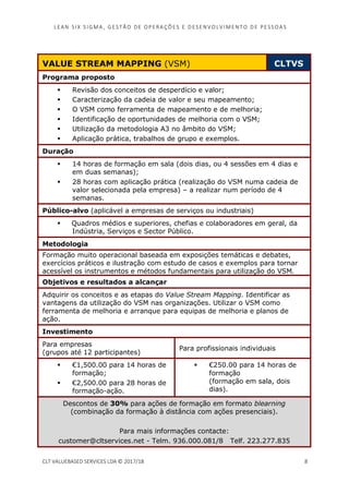 LEAN SI X S I GMA , GES TÃO DE O PERA ÇÕ ES E D ES ENV O LV I MENT O D E PESS OA S
CLT VALUEBASED SERVICES LDA © 2017/18 8
VALUE STREAM MAPPING (VSM) CLTVS
Programa proposto
Revisão dos conceitos de desperdício e valor;
Caracterização da cadeia de valor e seu mapeamento;
O VSM como ferramenta de mapeamento e de melhoria;
Identificação de oportunidades de melhoria com o VSM;
Utilização da metodologia A3 no âmbito do VSM;
Aplicação prática, trabalhos de grupo e exemplos.
Duração
14 horas de formação em sala (dois dias, ou 4 sessões em 4 dias e
em duas semanas);
28 horas com aplicação prática (realização do VSM numa cadeia de
valor selecionada pela empresa) – a realizar num período de 4
semanas.
Público-alvo (aplicável a empresas de serviços ou industriais)
Quadros médios e superiores, chefias e colaboradores em geral, da
Indústria, Serviços e Sector Público.
Metodologia
Formação muito operacional baseada em exposições temáticas e debates,
exercícios práticos e ilustração com estudo de casos e exemplos para tornar
acessível os instrumentos e métodos fundamentais para utilização do VSM.
Objetivos e resultados a alcançar
Adquirir os conceitos e as etapas do Value Stream Mapping. Identificar as
vantagens da utilização do VSM nas organizações. Utilizar o VSM como
ferramenta de melhoria e arranque para equipas de melhoria e planos de
ação.
Investimento
Para empresas
(grupos até 12 participantes)
Para profissionais individuais
€1,500.00 para 14 horas de
formação;
€2,500.00 para 28 horas de
formação-ação.
€250.00 para 14 horas de
formação
(formação em sala, dois
dias).
Descontos de 30% para ações de formação em formato blearning
(combinação da formação à distância com ações presenciais).
Para mais informações contacte:
customer@cltservices.net - Telm. 936.000.081/8 Telf. 223.277.835
 