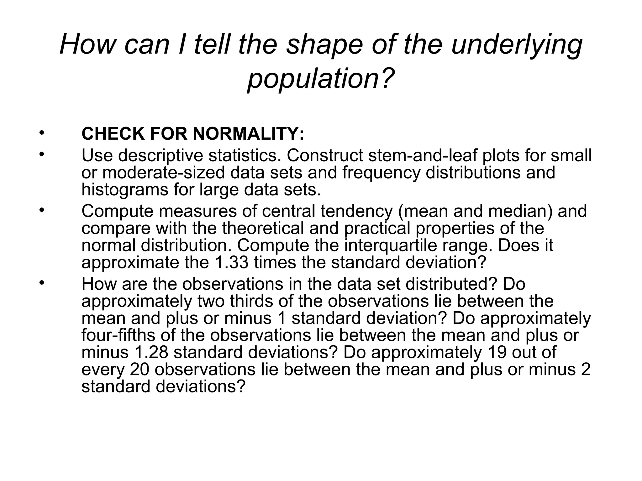 How can I tell the shape of the underlying
population?
• CHECK FOR NORMALITY:
• Use descriptive statistics. Construct stem-and-leaf plots for small
or moderate-sized data sets and frequency distributions and
histograms for large data sets.
• Compute measures of central tendency (mean and median) and
compare with the theoretical and practical properties of the
normal distribution. Compute the interquartile range. Does it
approximate the 1.33 times the standard deviation?
• How are the observations in the data set distributed? Do
approximately two thirds of the observations lie between the
mean and plus or minus 1 standard deviation? Do approximately
four-fifths of the observations lie between the mean and plus or
minus 1.28 standard deviations? Do approximately 19 out of
every 20 observations lie between the mean and plus or minus 2
standard deviations?
 