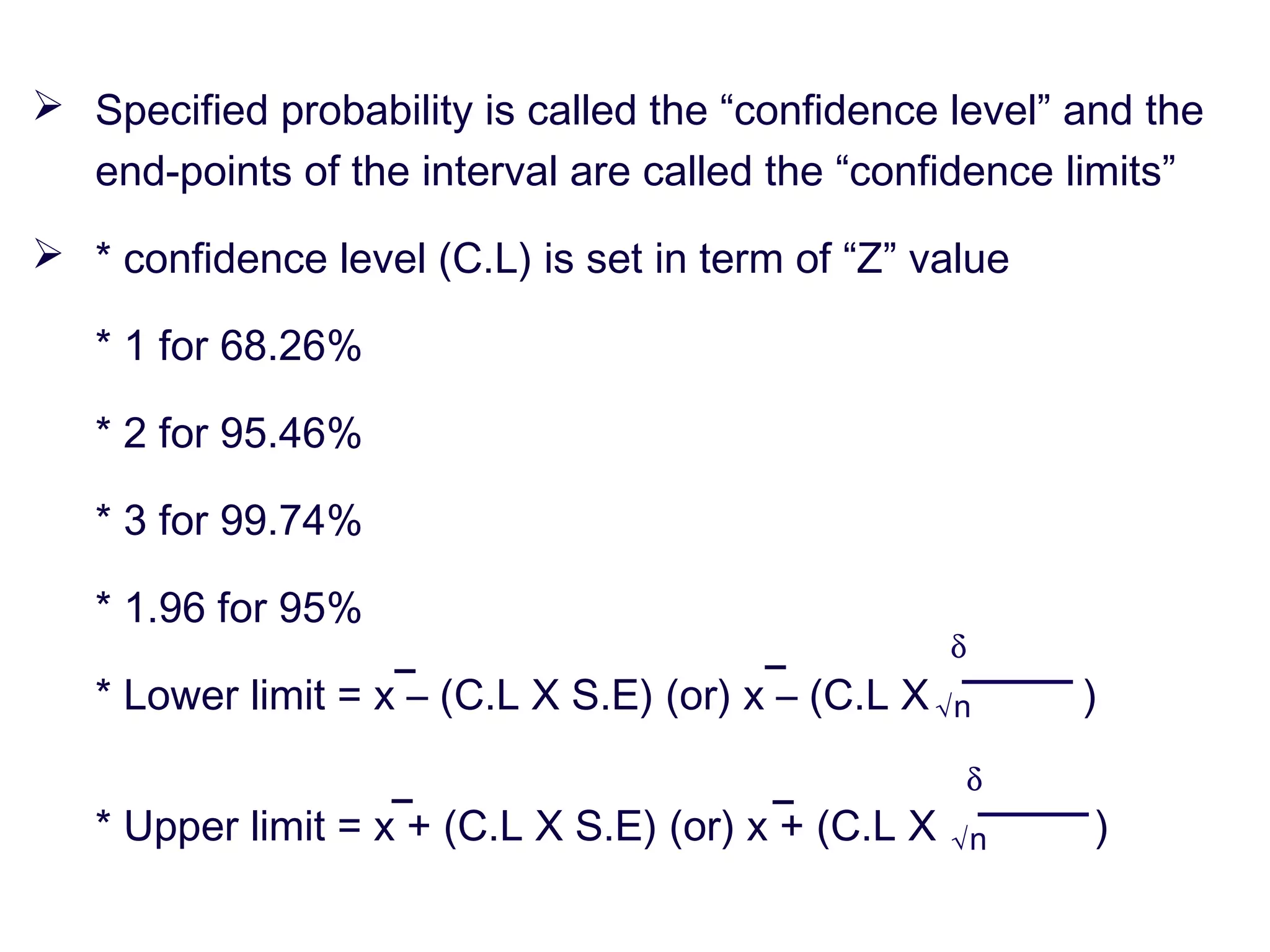  Specified probability is called the “confidence level” and the
end-points of the interval are called the “confidence limits”
 * confidence level (C.L) is set in term of “Z” value
* 1 for 68.26%
* 2 for 95.46%
* 3 for 99.74%
* 1.96 for 95%
* Lower limit = x – (C.L X S.E) (or) x – (C.L X )
* Upper limit = x + (C.L X S.E) (or) x + (C.L X )
δ
√n
δ
√n
 