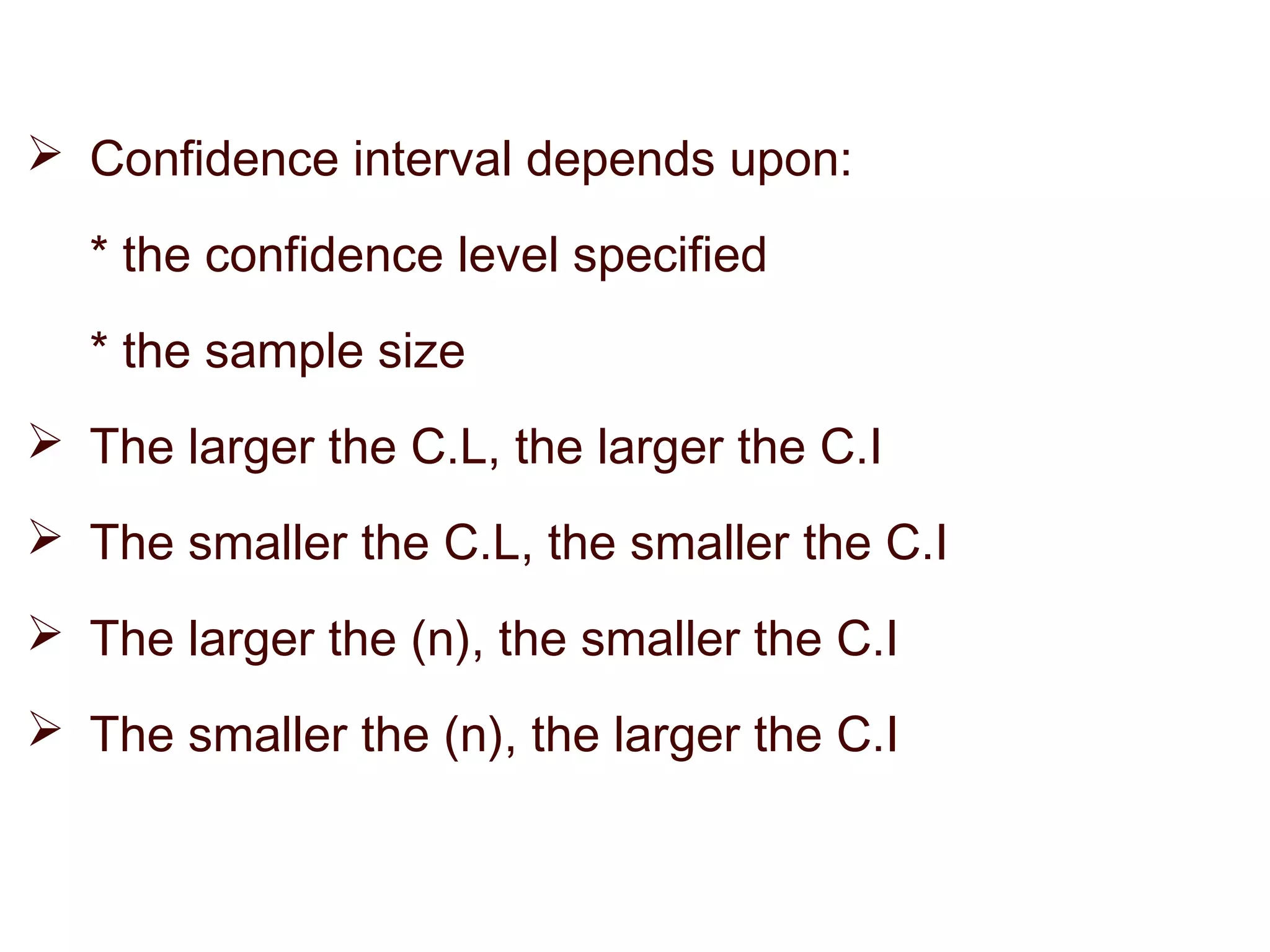  Confidence interval depends upon:
* the confidence level specified
* the sample size
 The larger the C.L, the larger the C.I
 The smaller the C.L, the smaller the C.I
 The larger the (n), the smaller the C.I
 The smaller the (n), the larger the C.I
 