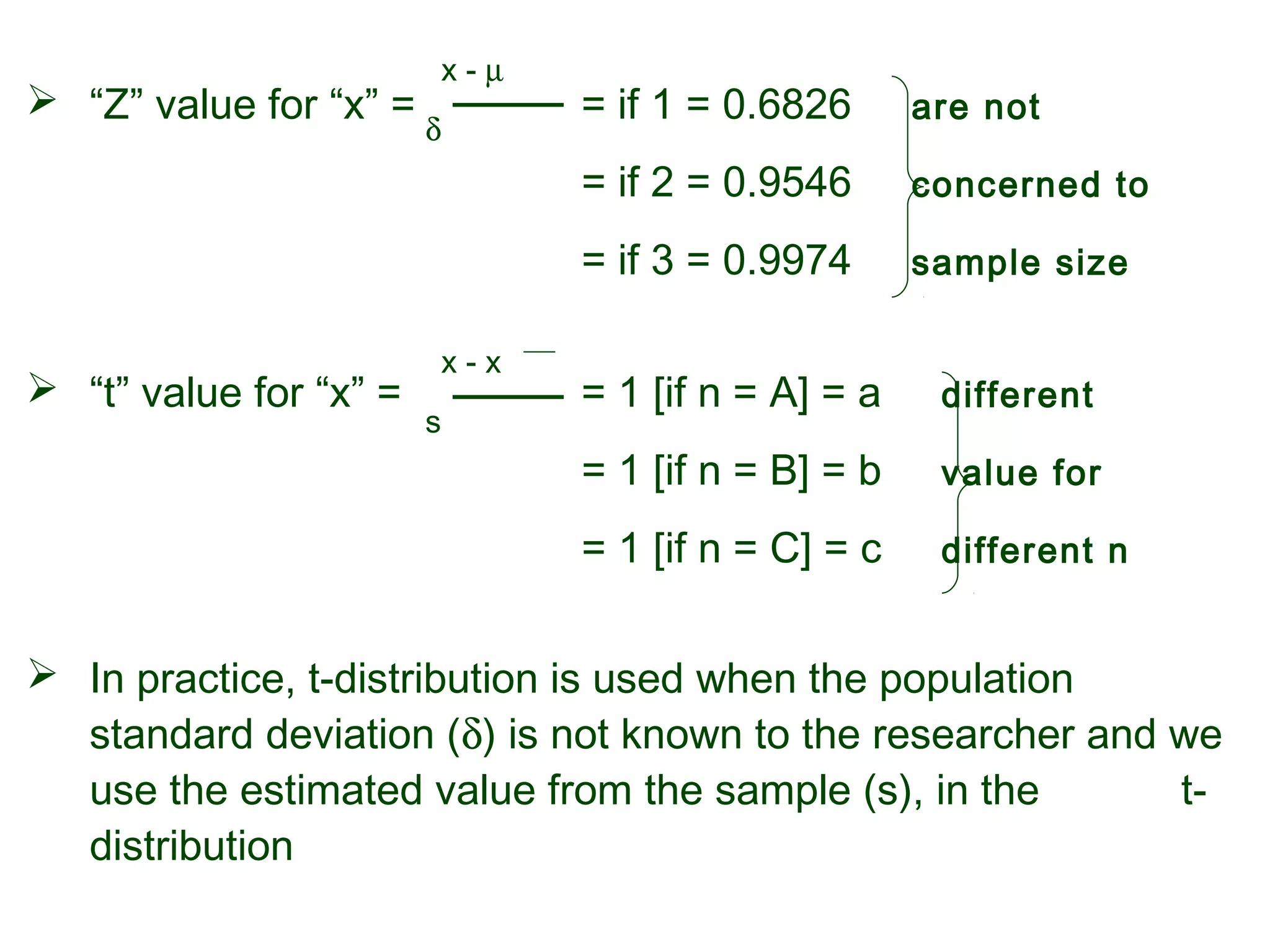  “Z” value for “x” = = if 1 = 0.6826 are not
= if 2 = 0.9546 concerned to
= if 3 = 0.9974 sample size
 “t” value for “x” = = 1 [if n = A] = a different
= 1 [if n = B] = b value for
= 1 [if n = C] = c different n
 In practice, t-distribution is used when the population
standard deviation (δ) is not known to the researcher and we
use the estimated value from the sample (s), in the t-
distribution
x - µ
δ
x - x
s
 