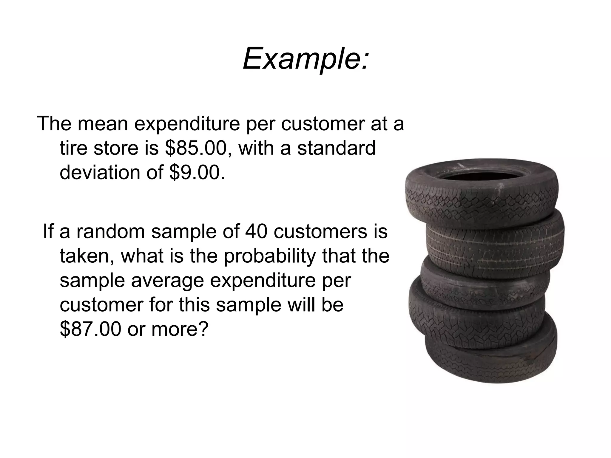 Example:
The mean expenditure per customer at a
tire store is $85.00, with a standard
deviation of $9.00.
If a random sample of 40 customers is
taken, what is the probability that the
sample average expenditure per
customer for this sample will be
$87.00 or more?
 