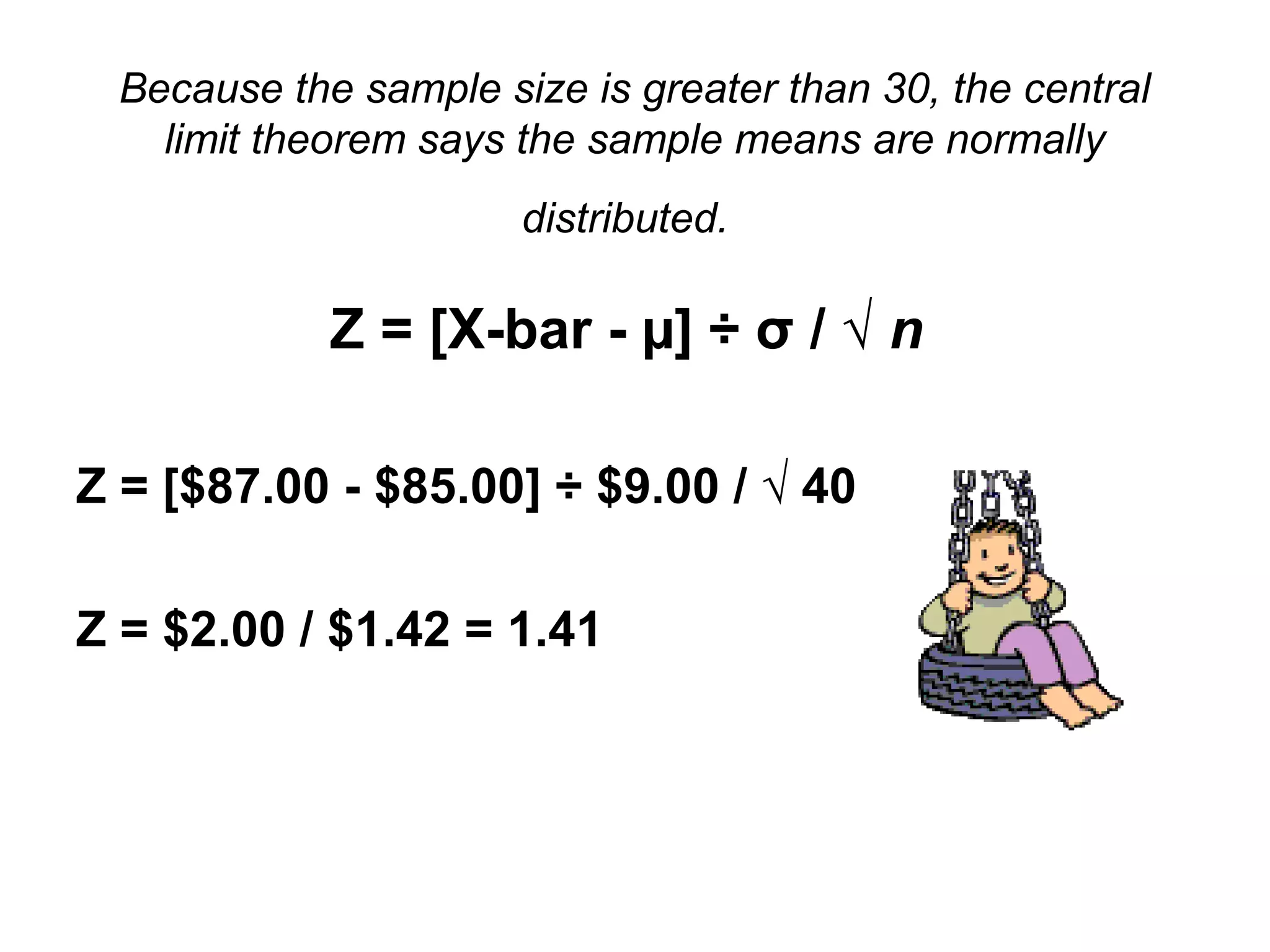 Because the sample size is greater than 30, the central
limit theorem says the sample means are normally
distributed.
Z = [X-bar - µ] ÷ σ / √ n
Z = [$87.00 - $85.00] ÷ $9.00 / √ 40
Z = $2.00 / $1.42 = 1.41
 