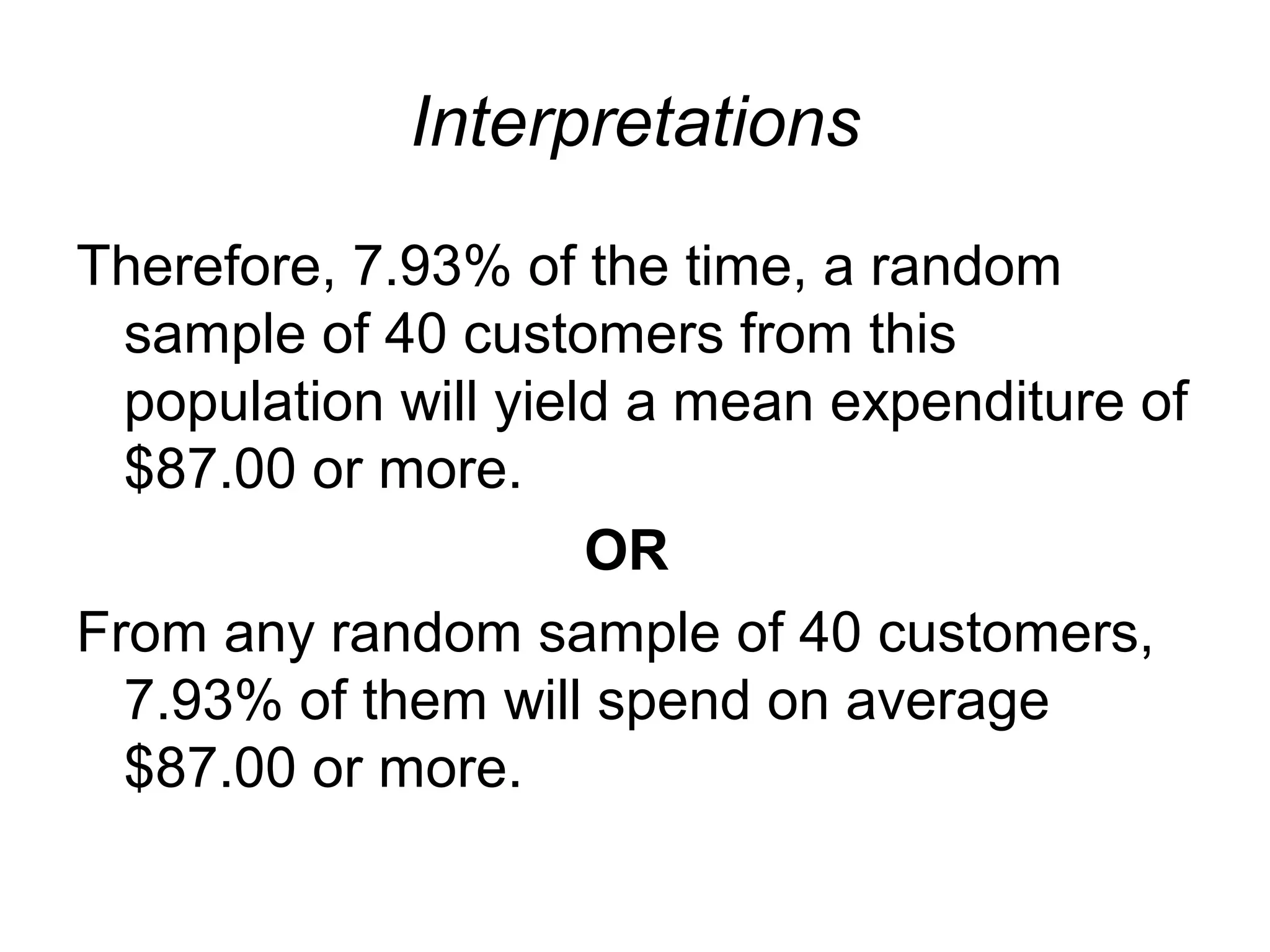 Interpretations
Therefore, 7.93% of the time, a random
sample of 40 customers from this
population will yield a mean expenditure of
$87.00 or more.
OR
From any random sample of 40 customers,
7.93% of them will spend on average
$87.00 or more.
 