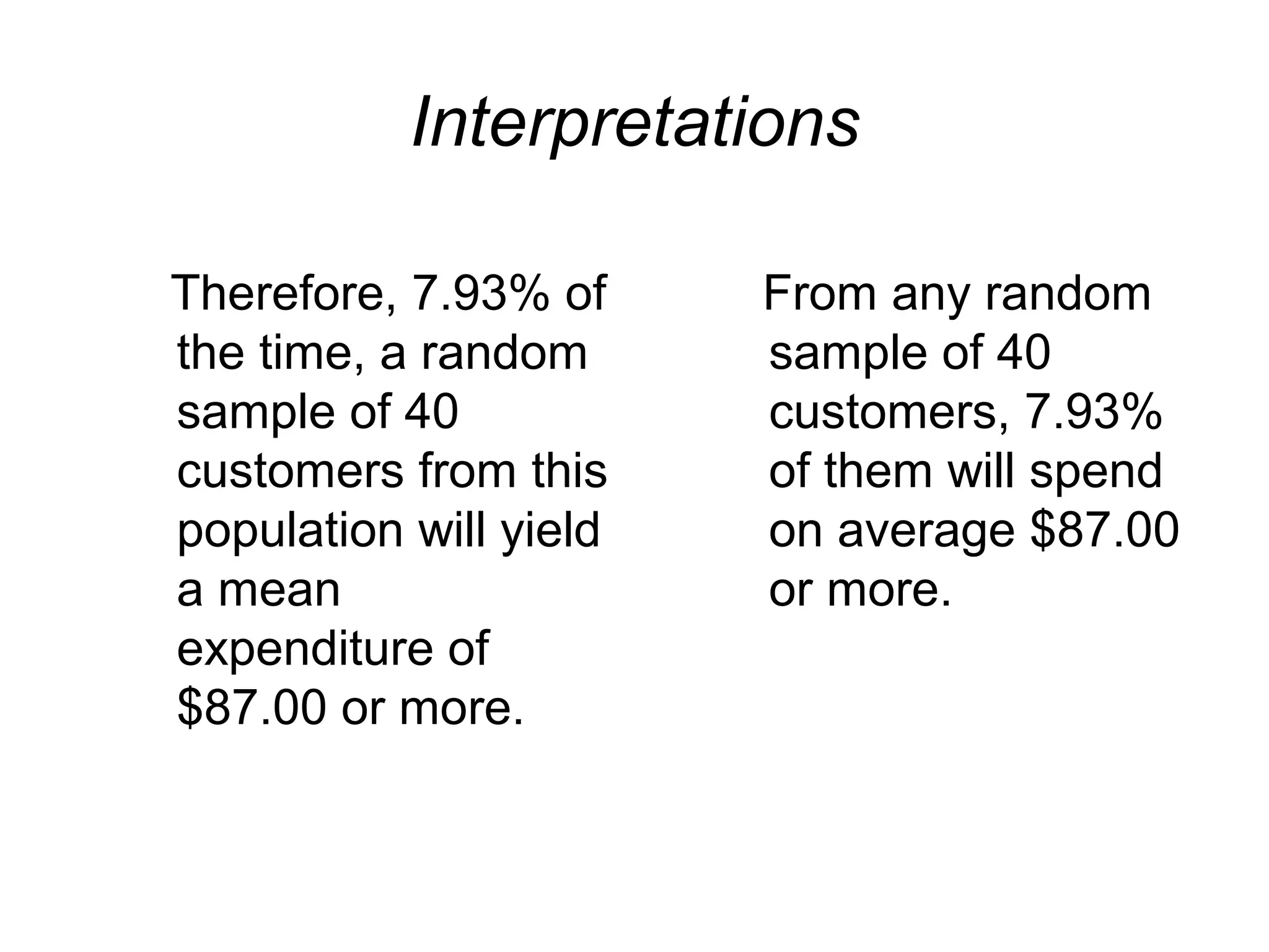 Interpretations
Therefore, 7.93% of
the time, a random
sample of 40
customers from this
population will yield
a mean
expenditure of
$87.00 or more.
From any random
sample of 40
customers, 7.93%
of them will spend
on average $87.00
or more.
 