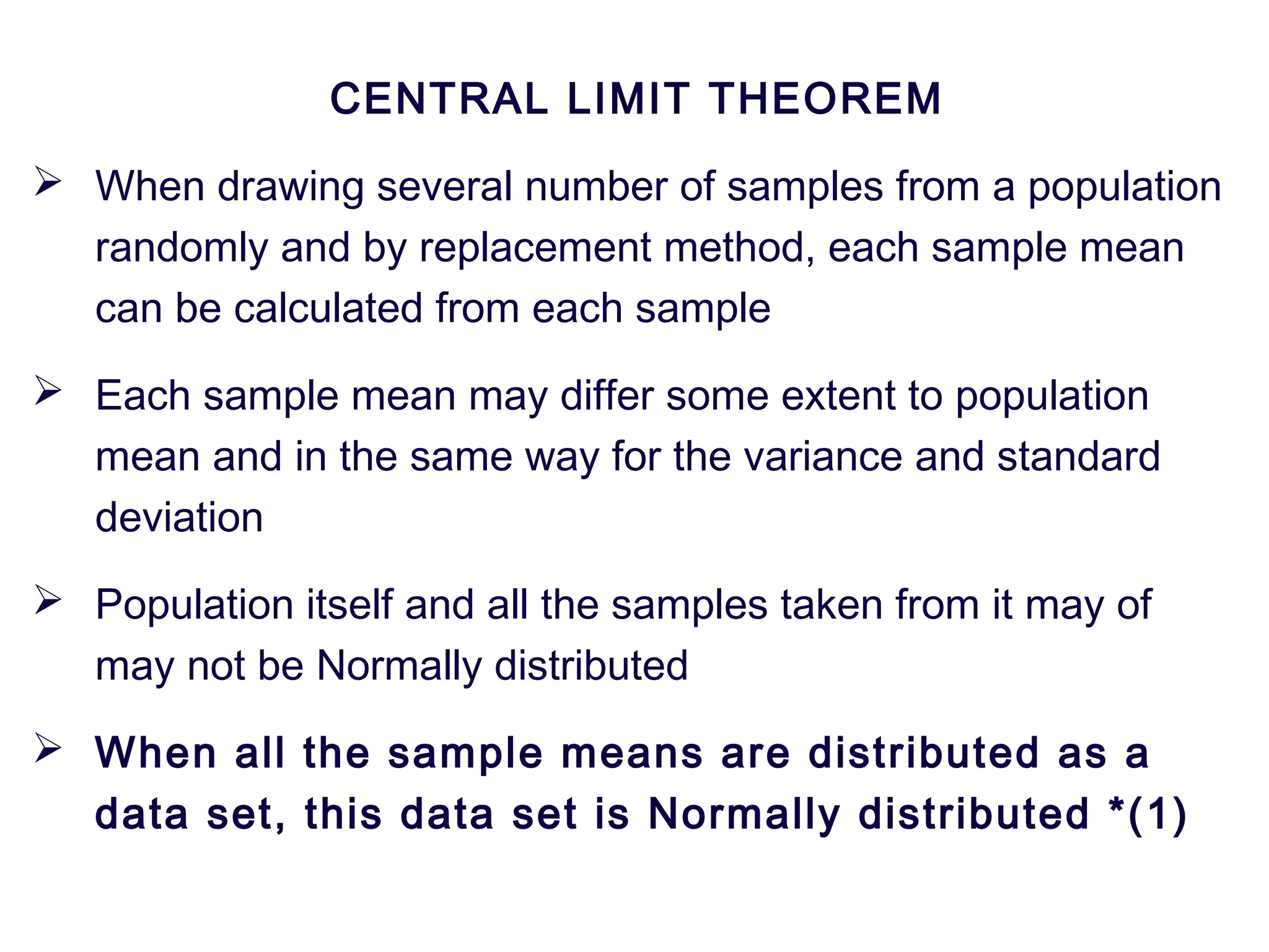 CENTRAL LIMIT THEOREM
 When drawing several number of samples from a population
randomly and by replacement method, each sample mean
can be calculated from each sample
 Each sample mean may differ some extent to population
mean and in the same way for the variance and standard
deviation
 Population itself and all the samples taken from it may of
may not be Normally distributed
 When all the sample means are distributed as a
data set, this data set is Normally distributed *(1)
 