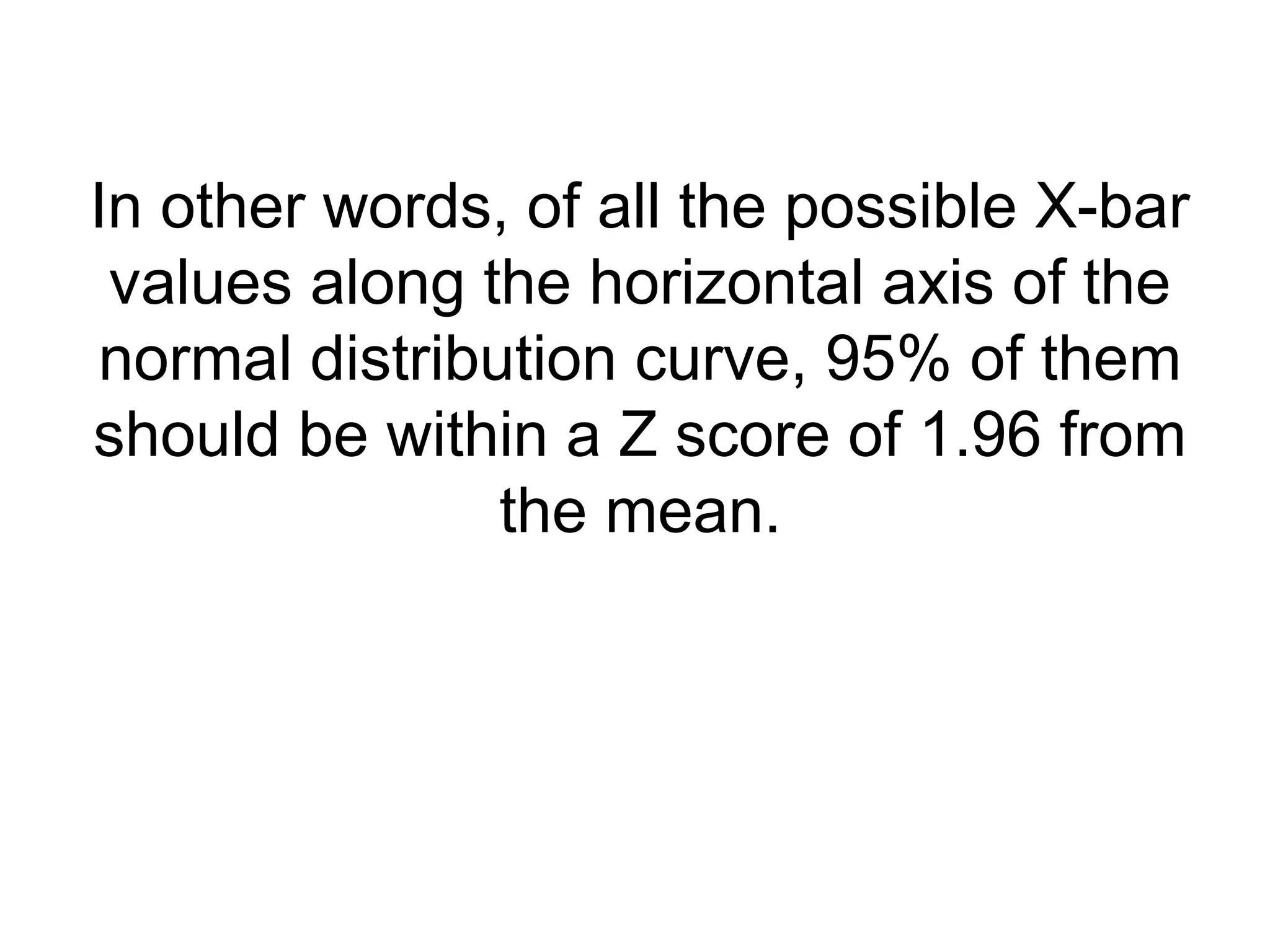 In other words, of all the possible X-bar
values along the horizontal axis of the
normal distribution curve, 95% of them
should be within a Z score of 1.96 from
the mean.
 