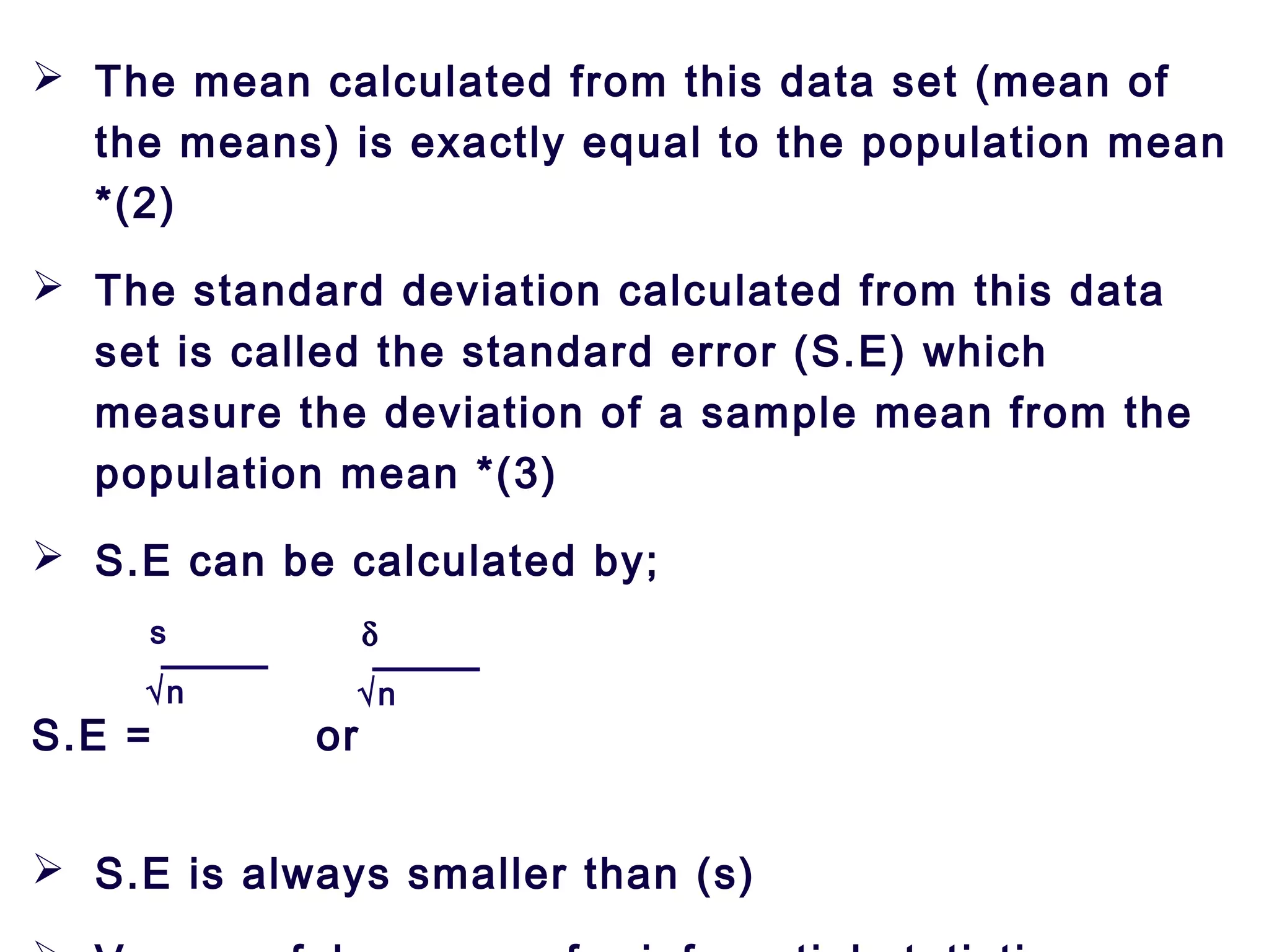  The mean calculated from this data set (mean of
the means) is exactly equal to the population mean
*(2)
 The standard deviation calculated from this data
set is called the standard error (S.E) which
measure the deviation of a sample mean from the
population mean *(3)
 S.E can be calculated by;
S.E = or
 S.E is always smaller than (s)
s
√n
δ
√n
 