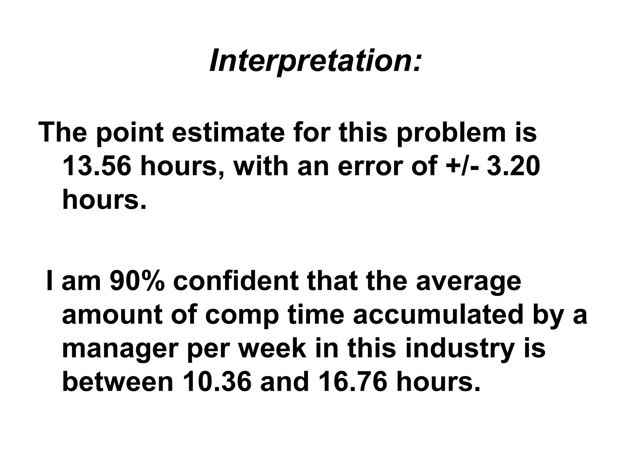 Interpretation:
The point estimate for this problem is
13.56 hours, with an error of +/- 3.20
hours.
I am 90% confident that the average
amount of comp time accumulated by a
manager per week in this industry is
between 10.36 and 16.76 hours.
 