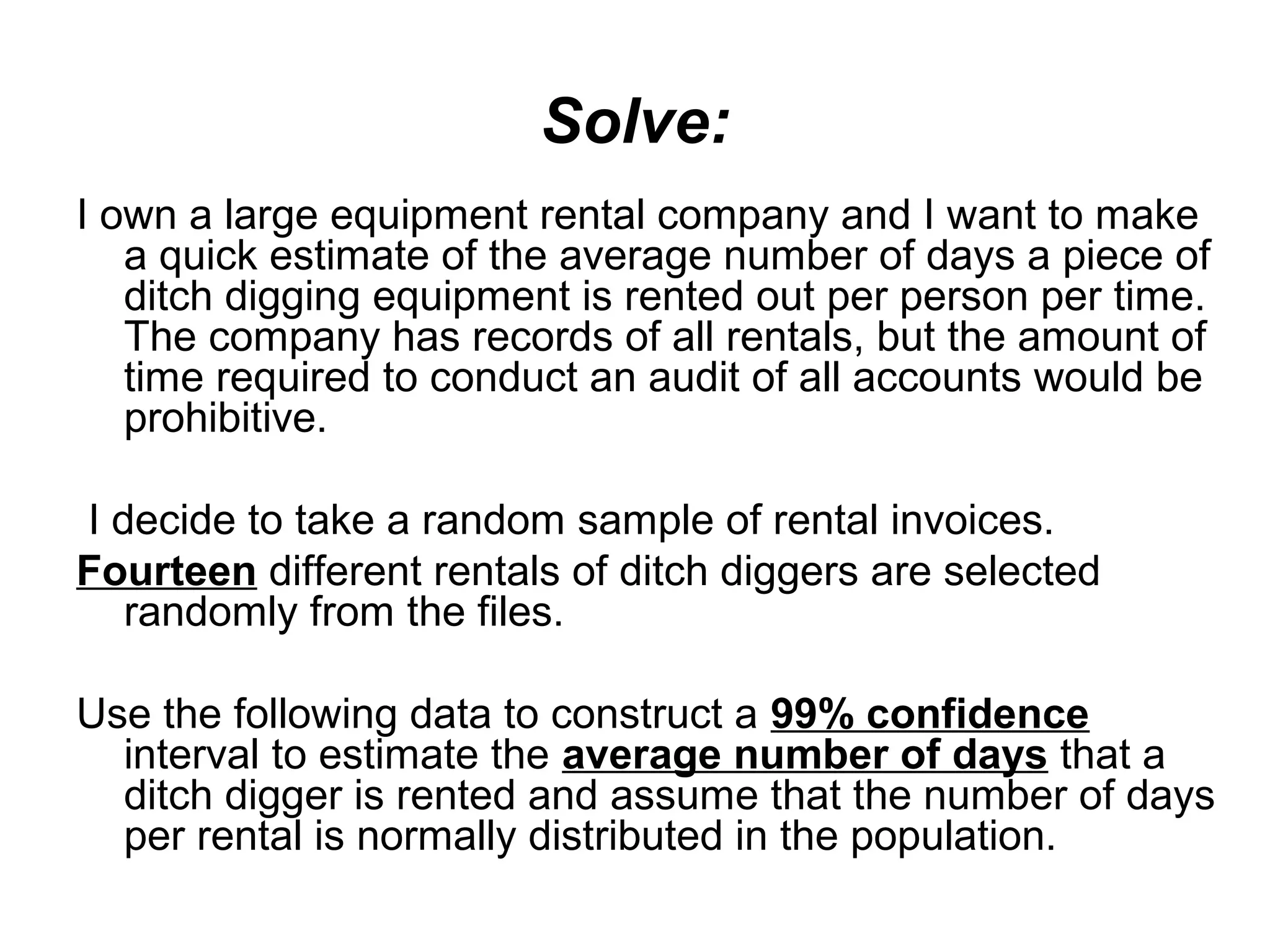 Solve:
I own a large equipment rental company and I want to make
a quick estimate of the average number of days a piece of
ditch digging equipment is rented out per person per time.
The company has records of all rentals, but the amount of
time required to conduct an audit of all accounts would be
prohibitive.
I decide to take a random sample of rental invoices.
Fourteen different rentals of ditch diggers are selected
randomly from the files.
Use the following data to construct a 99% confidence
interval to estimate the average number of days that a
ditch digger is rented and assume that the number of days
per rental is normally distributed in the population.
 