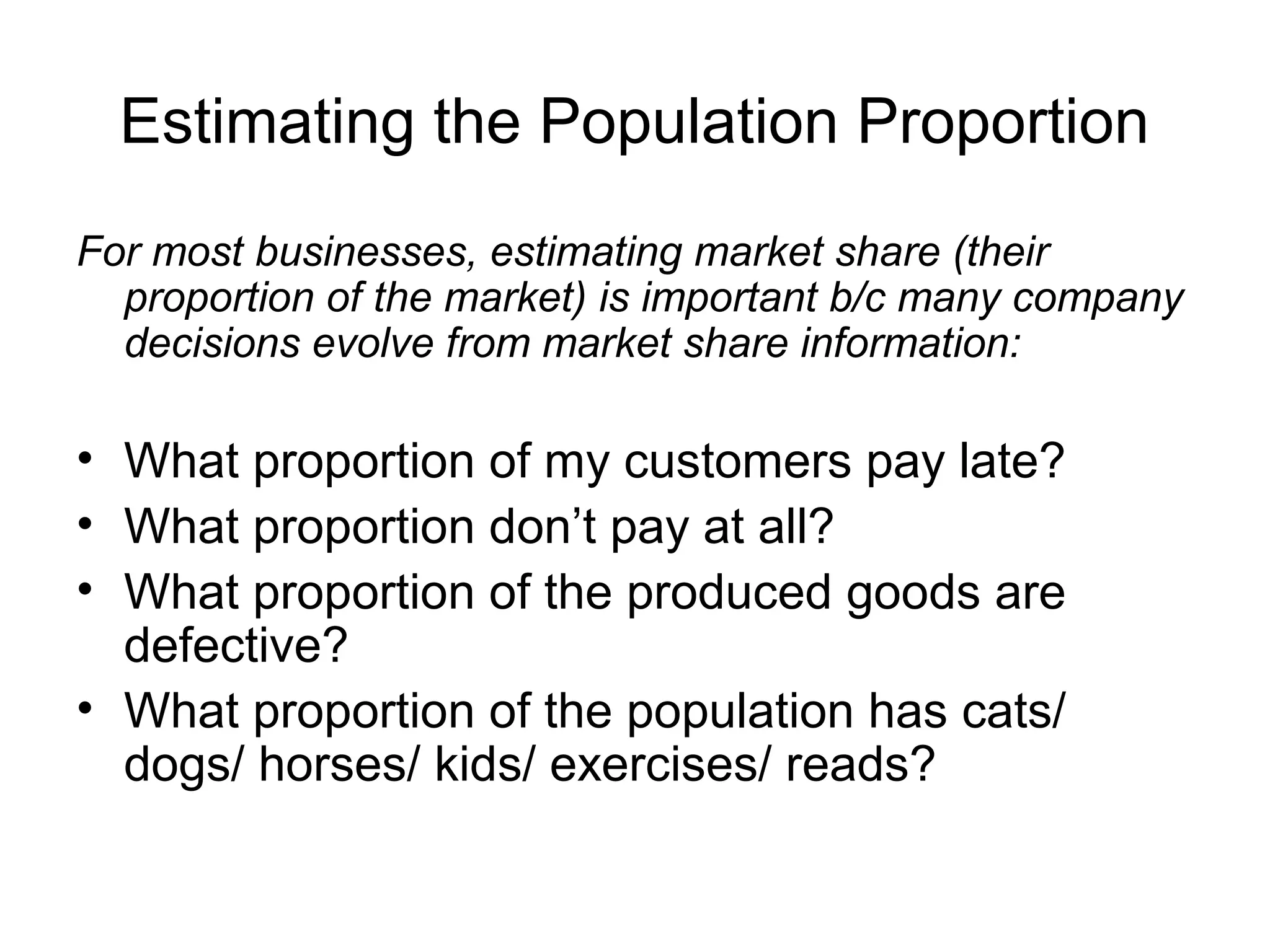 Estimating the Population Proportion
For most businesses, estimating market share (their
proportion of the market) is important b/c many company
decisions evolve from market share information:
• What proportion of my customers pay late?
• What proportion don’t pay at all?
• What proportion of the produced goods are
defective?
• What proportion of the population has cats/
dogs/ horses/ kids/ exercises/ reads?
 