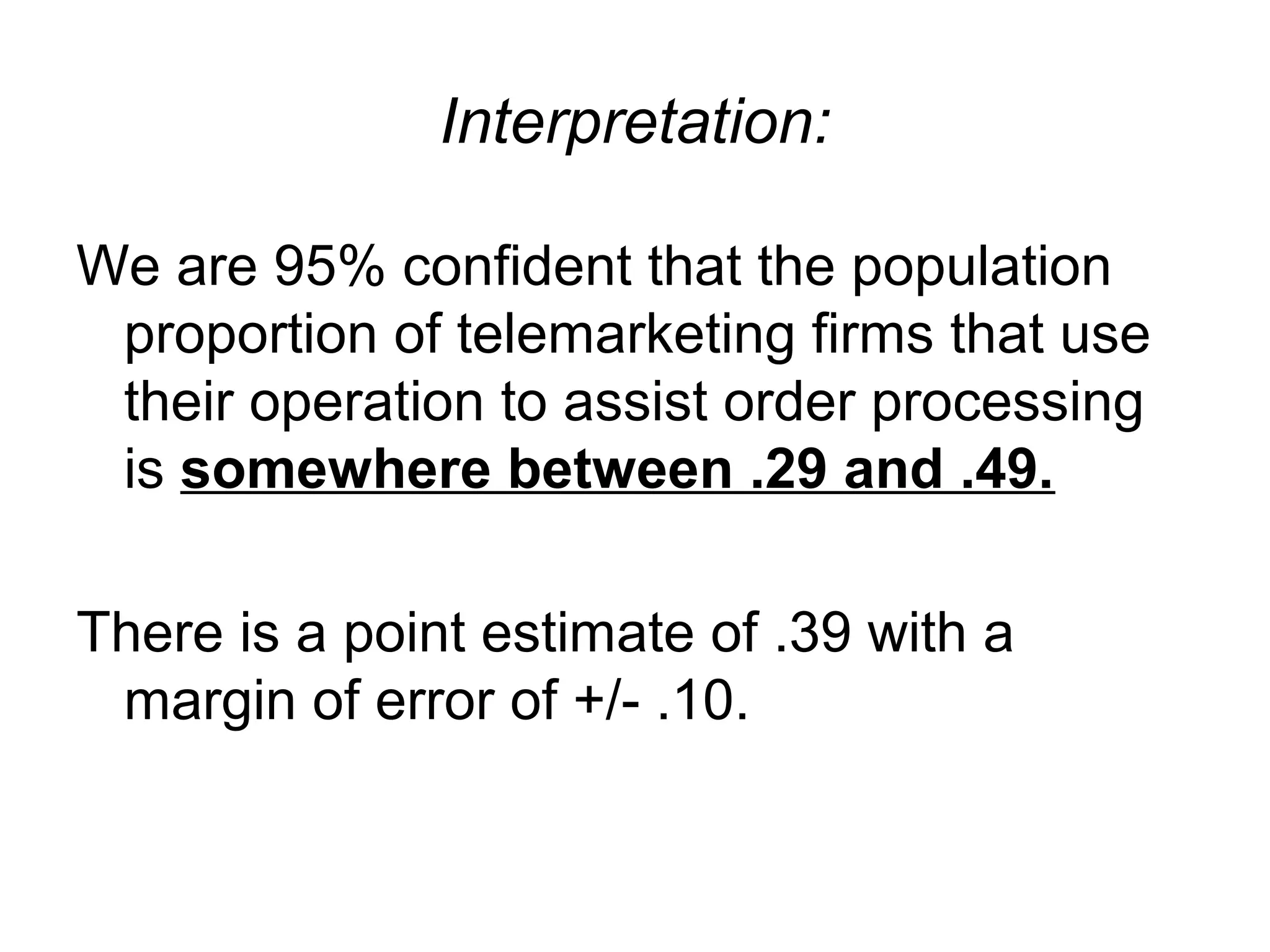 Interpretation:
We are 95% confident that the population
proportion of telemarketing firms that use
their operation to assist order processing
is somewhere between .29 and .49.
There is a point estimate of .39 with a
margin of error of +/- .10.
 
