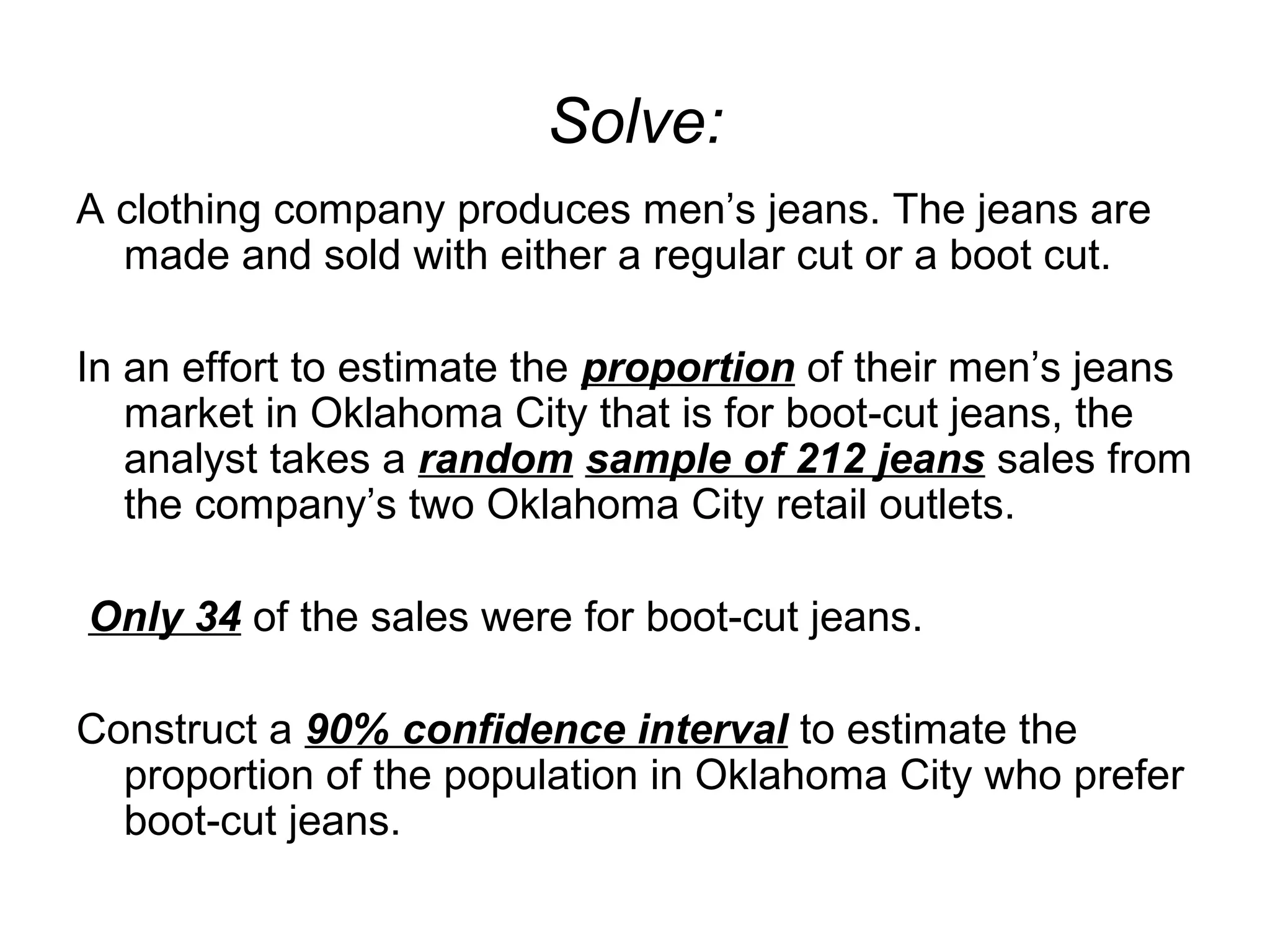 Solve:
A clothing company produces men’s jeans. The jeans are
made and sold with either a regular cut or a boot cut.
In an effort to estimate the proportion of their men’s jeans
market in Oklahoma City that is for boot-cut jeans, the
analyst takes a random sample of 212 jeans sales from
the company’s two Oklahoma City retail outlets.
Only 34 of the sales were for boot-cut jeans.
Construct a 90% confidence interval to estimate the
proportion of the population in Oklahoma City who prefer
boot-cut jeans.
 
