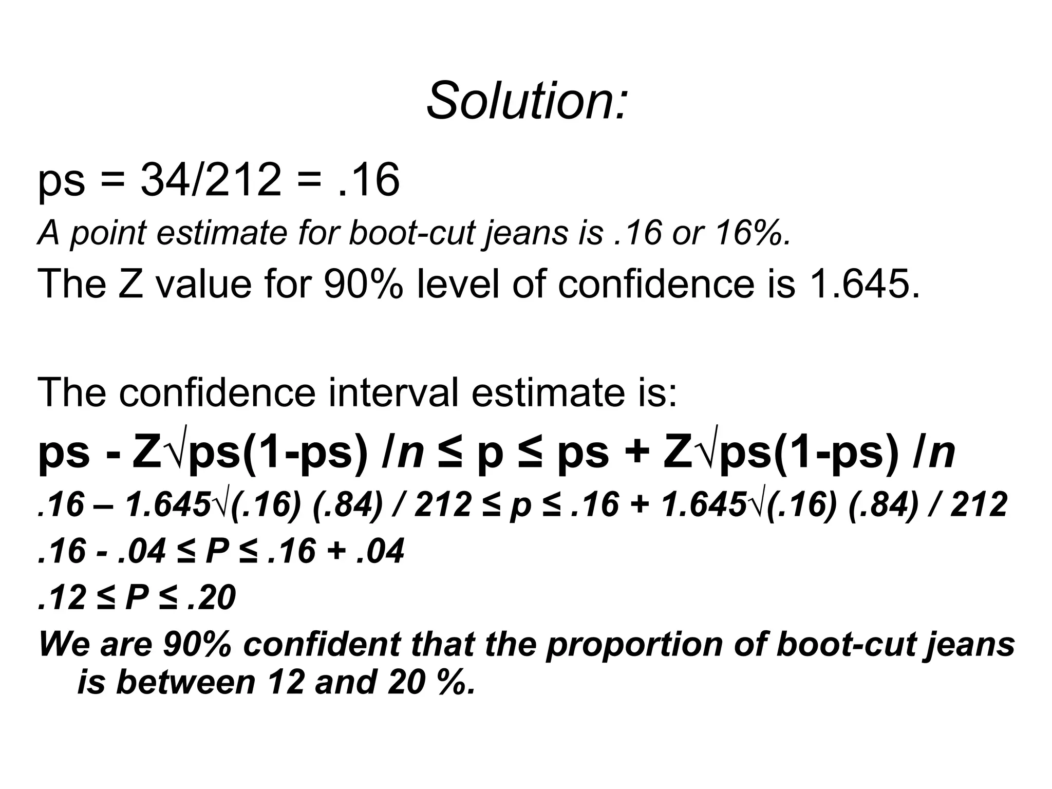 Solution:
ps = 34/212 = .16
A point estimate for boot-cut jeans is .16 or 16%.
The Z value for 90% level of confidence is 1.645.
The confidence interval estimate is:
ps - Z√ps(1-ps) /n ≤ p ≤ ps + Z√ps(1-ps) /n
.16 – 1.645√(.16) (.84) / 212 ≤ p ≤ .16 + 1.645√(.16) (.84) / 212
.16 - .04 ≤ P ≤ .16 + .04
.12 ≤ P ≤ .20
We are 90% confident that the proportion of boot-cut jeans
is between 12 and 20 %.
 
