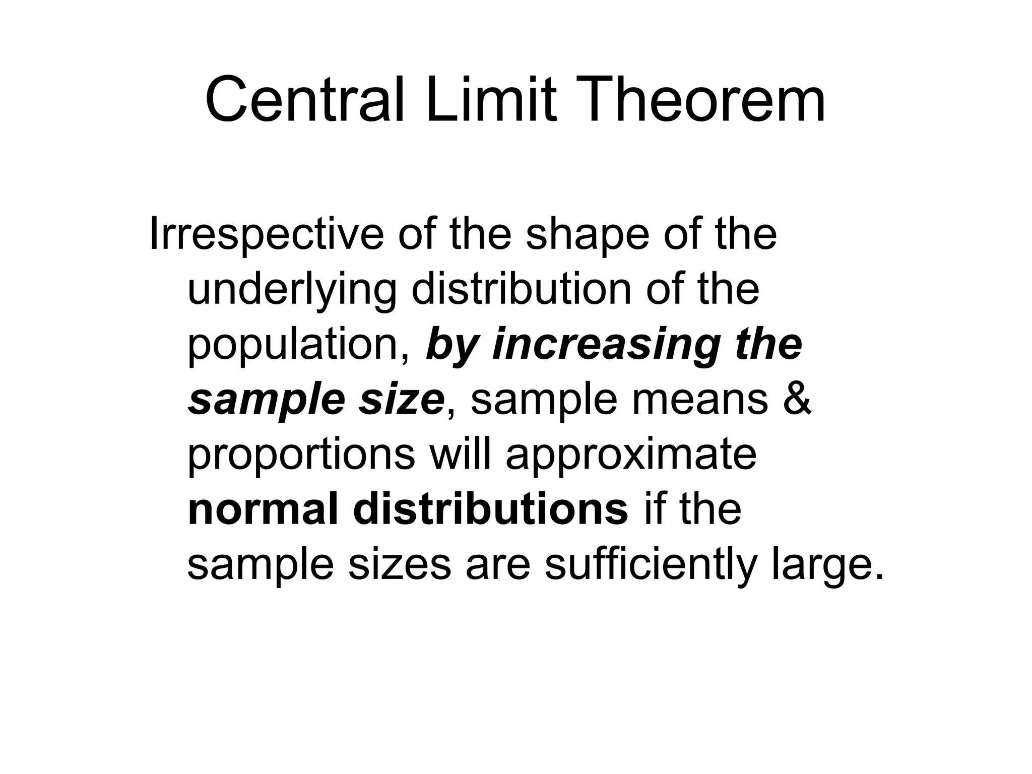 Central Limit Theorem
Irrespective of the shape of the
underlying distribution of the
population, by increasing the
sample size, sample means &
proportions will approximate
normal distributions if the
sample sizes are sufficiently large.
 