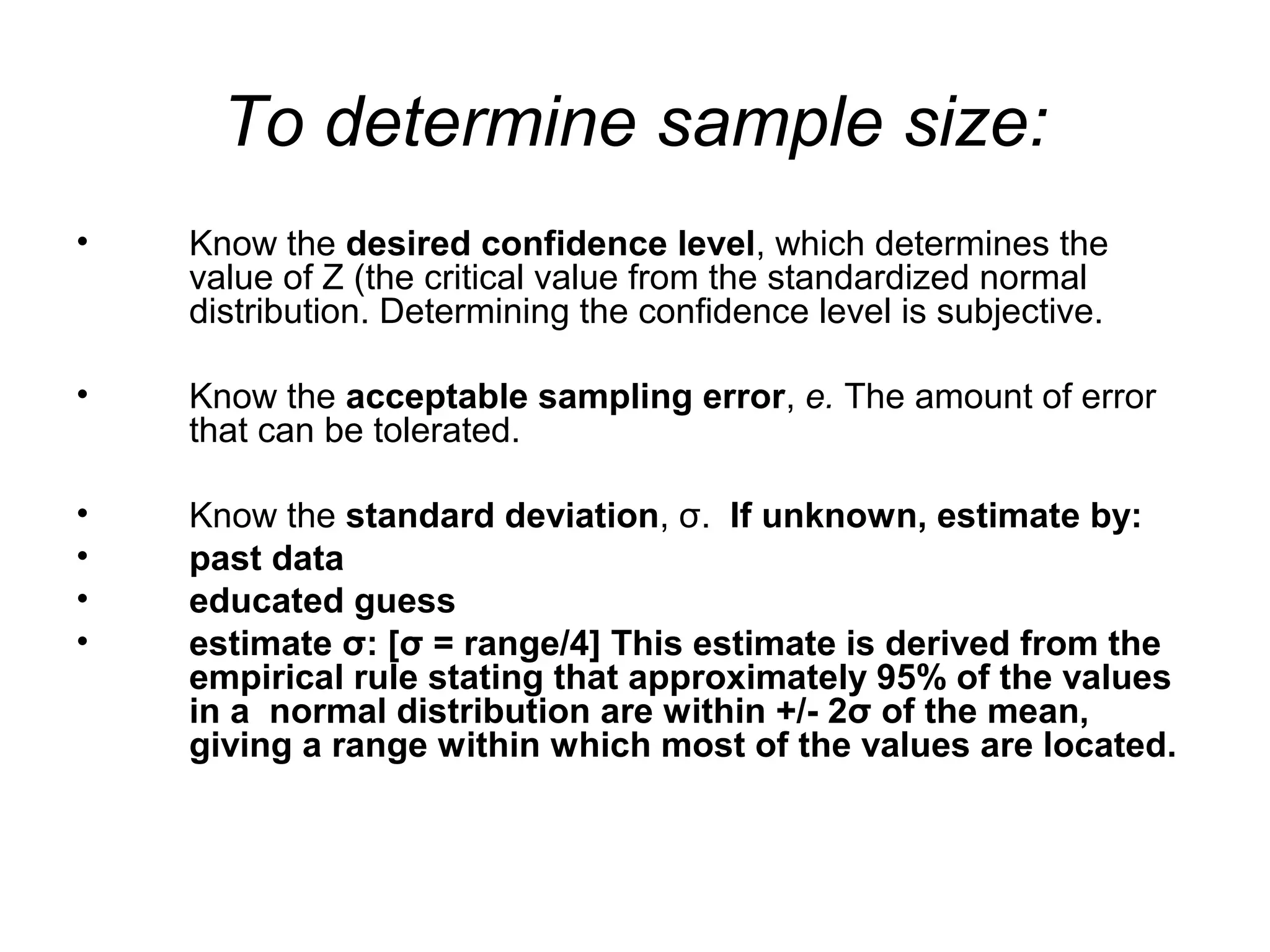 To determine sample size:
• Know the desired confidence level, which determines the
value of Z (the critical value from the standardized normal
distribution. Determining the confidence level is subjective.
• Know the acceptable sampling error, e. The amount of error
that can be tolerated.
• Know the standard deviation, σ. If unknown, estimate by:
• past data
• educated guess
• estimate σ: [σ = range/4] This estimate is derived from the
empirical rule stating that approximately 95% of the values
in a normal distribution are within +/- 2σ of the mean,
giving a range within which most of the values are located.
 