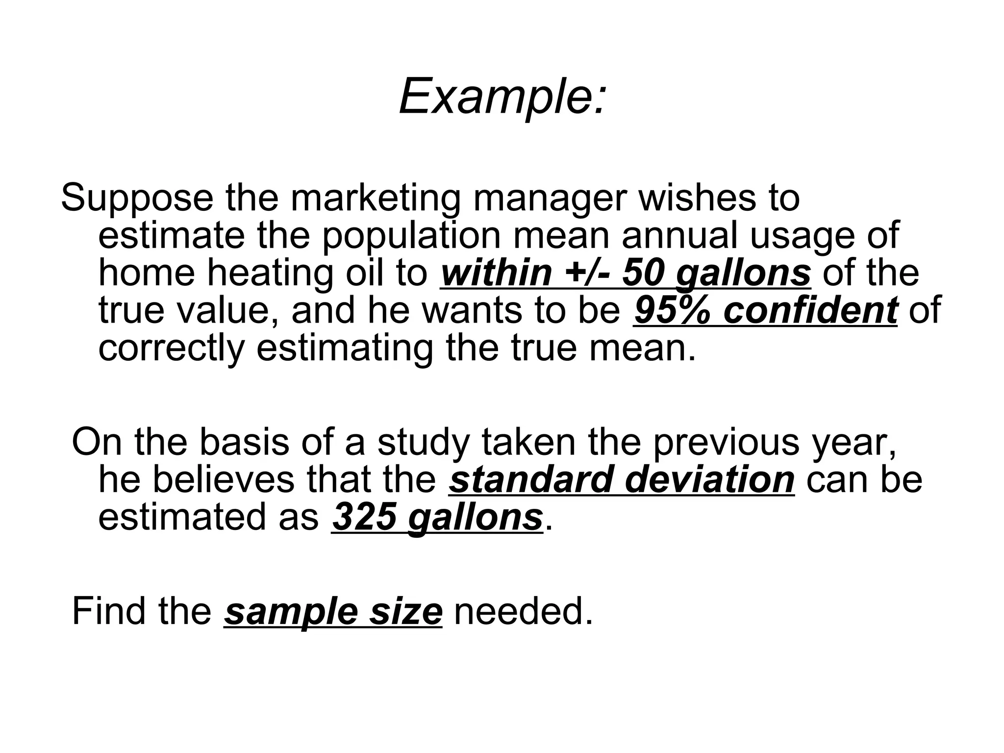 Example:
Suppose the marketing manager wishes to
estimate the population mean annual usage of
home heating oil to within +/- 50 gallons of the
true value, and he wants to be 95% confident of
correctly estimating the true mean.
On the basis of a study taken the previous year,
he believes that the standard deviation can be
estimated as 325 gallons.
Find the sample size needed.
 
