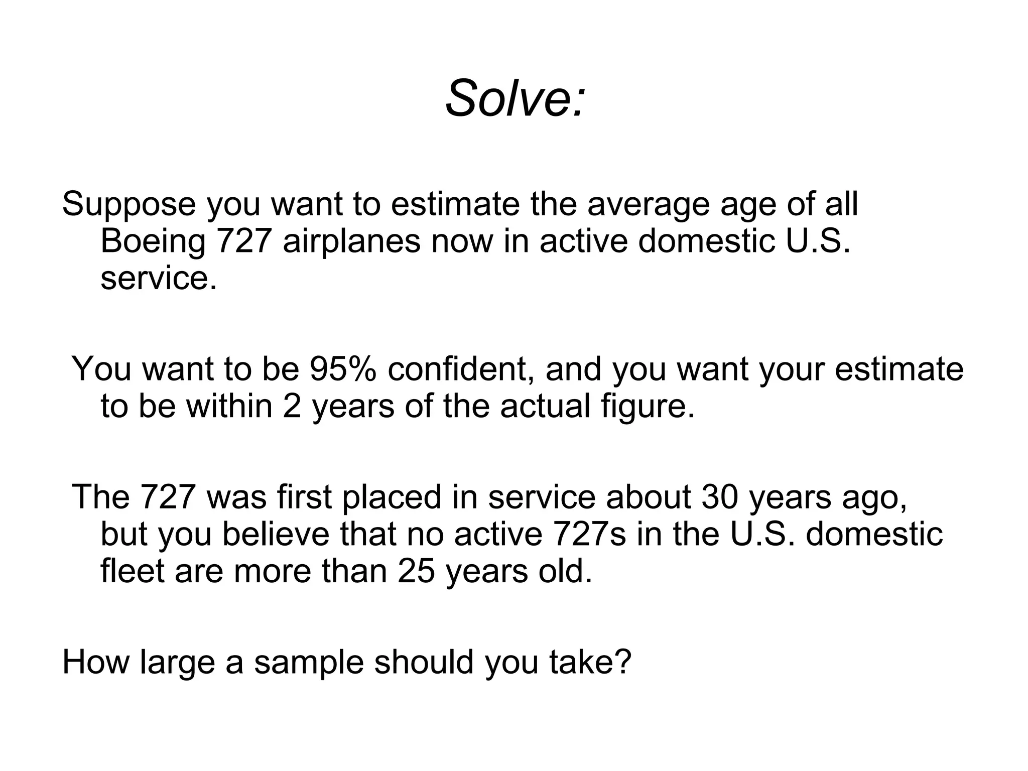 Solve:
Suppose you want to estimate the average age of all
Boeing 727 airplanes now in active domestic U.S.
service.
You want to be 95% confident, and you want your estimate
to be within 2 years of the actual figure.
The 727 was first placed in service about 30 years ago,
but you believe that no active 727s in the U.S. domestic
fleet are more than 25 years old.
How large a sample should you take?
 