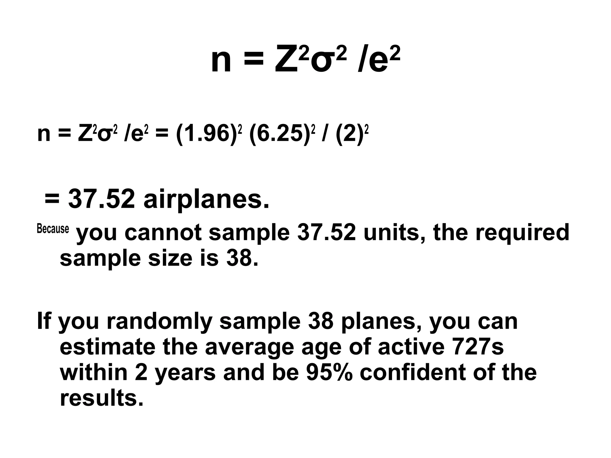 n = Z2
σ2
/e2
n = Z2
σ2
/e2
= (1.96)2
(6.25)2
/ (2)2
= 37.52 airplanes.
Because
you cannot sample 37.52 units, the required
sample size is 38.
If you randomly sample 38 planes, you can
estimate the average age of active 727s
within 2 years and be 95% confident of the
results.
 