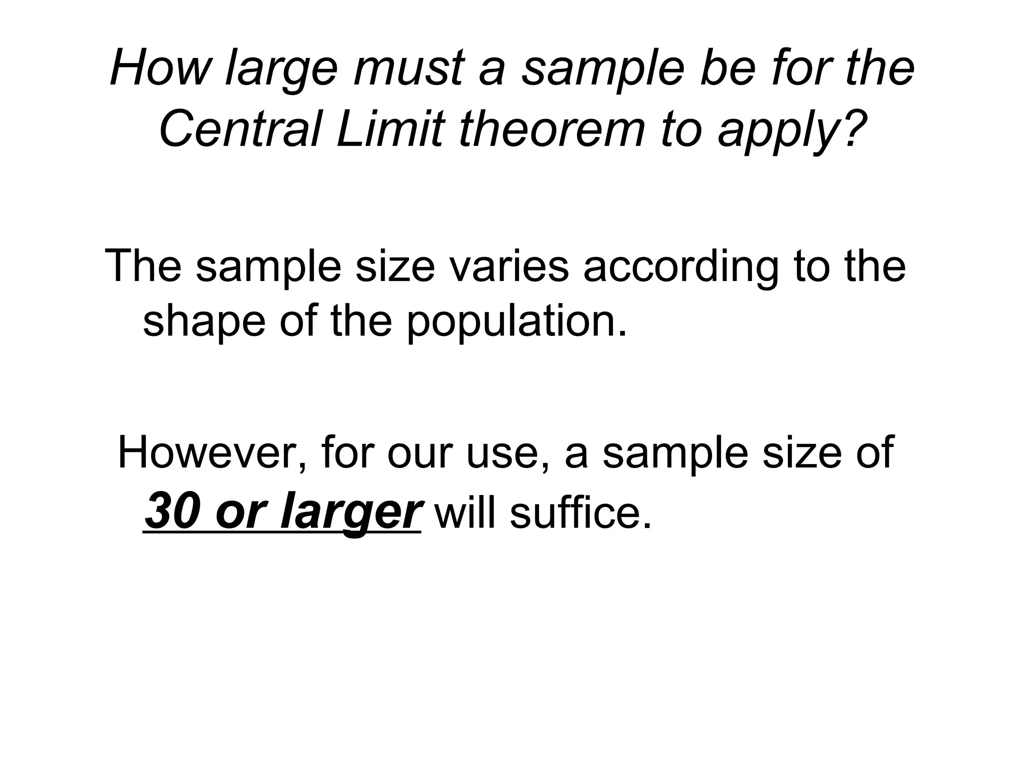 How large must a sample be for the
Central Limit theorem to apply?
The sample size varies according to the
shape of the population.
However, for our use, a sample size of
30 or larger will suffice.
 