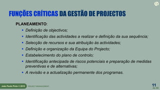 11
de 60
João Paulo Pinto © 2015 PROJECT MANAGEMENT
FUNÇÕES CRÍTICAS DA GESTÃO DE PROJECTOS
PLANEAMENTO:
 Definição de objectivos;
 Identificação das actividades a realizar e definição da sua sequência;
 Selecção de recursos e sua atribuição às actividades;
 Definição e organização da Equipa do Projecto;
 Estabelecimento do plano de controlo;
 Identificação antecipada de riscos potenciais e preparação de medidas
preventivas e de alternativas;
 A revisão e a actualização permanente dos programas.
 