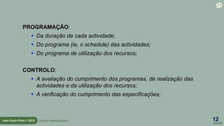12
de 60
João Paulo Pinto © 2015 PROJECT MANAGEMENT
PROGRAMAÇÃO:
 Da duração de cada actividade;
 Do programa (ie, o schedule) das actividades;
 Do programa de utilização dos recursos;
CONTROLO:
 A avaliação do cumprimento dos programas, de realização das
actividades e da utilização dos recursos;
 A verificação do cumprimento das especificações;
 