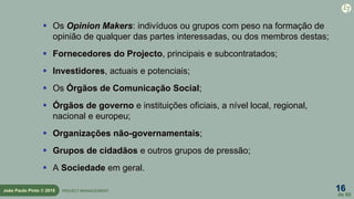16
de 60
João Paulo Pinto © 2015 PROJECT MANAGEMENT
 Os Opinion Makers: indivíduos ou grupos com peso na formação de
opinião de qualquer das partes interessadas, ou dos membros destas;
 Fornecedores do Projecto, principais e subcontratados;
 Investidores, actuais e potenciais;
 Os Órgãos de Comunicação Social;
 Órgãos de governo e instituições oficiais, a nível local, regional,
nacional e europeu;
 Organizações não-governamentais;
 Grupos de cidadãos e outros grupos de pressão;
 A Sociedade em geral.
 