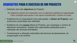 18
de 60
João Paulo Pinto © 2015 PROJECT MANAGEMENT
REQUISITOS PARA O SUCESSO DE UM PROJECTO
 Definição clara dos objectivos do Projecto;
Os objectivos devem ser coerentes com os objectivos globais da organização,
como condição para terem o seu apoio incondicional, a todos os níveis;
 Existência de um responsável único pela gestão, o Gestor do Projecto, com
autonomia e autoridade bem definidas;
 Existência de uma equipa afecta ao Projecto, que congregue o número de
elementos necessários, dotados das capacidades adequadas para a
realização das diversas actividades;
 Conhecimento e utilização sistemática das técnicas de planeamento, de
programação e de controlo.
 