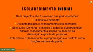 2
de 60
João Paulo Pinto © 2015 PROJECT MANAGEMENT
ESCL ARECIMENTO INICIAL
 Gerir projectos não é o mesmo que gerir operações;
 O âmbito é diferente;
 As metodologias e as ferramentas são diferentes;
 Este curso (20 horas) é dirigido a todos os que pretendem
adquirir conhecimentos sólidos no domínio da
elaboração e gestão de projectos;
 Entenda-se o planeamento, a programação e o controlo como
funções centrais da gestão.
 