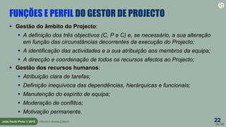 22
de 60
João Paulo Pinto © 2015 PROJECT MANAGEMENT
FUNÇÕES E PERFIL DO GESTOR DE PROJECTO
 Gestão do âmbito do Projecto:
 A definição dos três objectivos (C, P e C) e, se necessário, a sua alteração
em função das circunstâncias decorrentes da execução do Projecto;
 A identificação das actividades e a sua atribuição aos membros da equipa;
 A direcção e coordenação de todos os recursos afectos ao Projecto;
 Gestão dos recursos humanos:
 Atribuição clara de tarefas;
 Definição inequívoca das dependências, hierárquicas e funcionais;
 Manutenção do espírito de equipa;
 Moderação de conflitos;
 Motivação permanente.
 