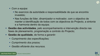 24
de 60
João Paulo Pinto © 2015 PROJECT MANAGEMENT
 Com a equipa:
 No exercício da autoridade e responsabilidade de que se encontra
investido;
 Nas funções de líder, dinamizador e motivador, com o objectivo de
manter a identificação de todos com os objectivos do Projecto, a sintonia
e a harmonia dentro da equipa;
 Gestão das actividades, pelo acompanhamento e intervenção directa nas
fases de planeamento, programação e controlo do Projecto;
 Gestão da qualidade, de forma a garantir:
 Cumprimento das especificações;
 Cumprimento dos prazos;
 Gestão eficiente dos recursos.
 