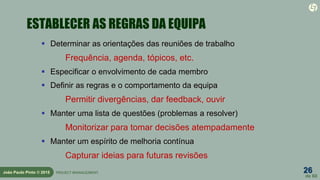 26
de 60
João Paulo Pinto © 2015 PROJECT MANAGEMENT
ESTABLECER AS REGRAS DA EQUIPA
 Determinar as orientações das reuniões de trabalho
Frequência, agenda, tópicos, etc.
 Especificar o envolvimento de cada membro
 Definir as regras e o comportamento da equipa
Permitir divergências, dar feedback, ouvir
 Manter uma lista de questões (problemas a resolver)
Monitorizar para tomar decisões atempadamente
 Manter um espírito de melhoria contínua
Capturar ideias para futuras revisões
 