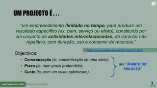 3
de 60
João Paulo Pinto © 2015 PROJECT MANAGEMENT
UM PROJECTO É . . .
“um empreendimento limitado no tempo, para produzir um
resultado específico (ex. bem, serviço ou efeito), constituído por
um conjunto de actividades interrelacionadas, de carácter não
repetitivo, com duração, uso e consumo de recursos.”
Objectivos:
 Concretização (ie, concretização de uma ideia);
 Prazo (ie, num prazo pretendido);
 Custo (ie, com um custo optimizado).
aka “ÂMBITO DO
PROJECTO”
 https://www.youtube.com/watch?v=ztmaTF_Qs9A
 