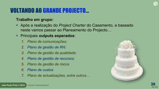 39
de 60
João Paulo Pinto © 2015 PROJECT MANAGEMENT
VOLTANDO AO GRANDE PROJECTO…
Trabalho em grupo:
 Após a realização do Project Charter do Casamento, e baseado
neste vamos passar ao Planeamento do Projecto…
 Principais outputs esperados:
1. Plano de comunicações;
2. Plano de gestão de RH;
3. Plano de gestão da qualidade;
4. Plano de gestão de recursos;
5. Plano de gestão de riscos
6. Plano de custos
7. Plano de actualizações, entre outros…
 