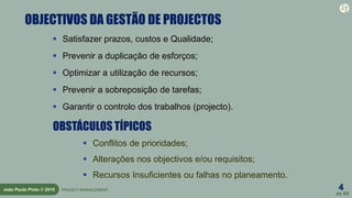 4
de 60
João Paulo Pinto © 2015 PROJECT MANAGEMENT
OBJECTIVOS DA GESTÃO DE PROJECTOS
 Satisfazer prazos, custos e Qualidade;
 Prevenir a duplicação de esforços;
 Optimizar a utilização de recursos;
 Prevenir a sobreposição de tarefas;
 Garantir o controlo dos trabalhos (projecto).
OBSTÁCULOS TÍPICOS
 Conflitos de prioridades;
 Alterações nos objectivos e/ou requisitos;
 Recursos Insuficientes ou falhas no planeamento.
 