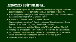REMINDERS DE ÚLTIMA HORA…
 Não esquecer aquela “tia” em cadeira de rodas (as instalações sanitárias
podem receber pessoas com deficiência?, e as mesas do salão?);
 E aquele primo da França (Charlie Hebdo) que casou com uma Sra de etnia
cigana quantos filhos têm?, E quantos vêm?
 E as dietas? Quantos são e que tipo de dietas?
 Playground para os miúdos? Quantas crianças? Que dimensões? Quem
fornece? É necessário algum(a) babysitter e palhaços?
 Souvenir para os convidados? Quem trata? E onde? Valores € limite?
 Púlpito para o vereador do PDR da freguesia de Curral de Moinas falar?
 Os primos do Canadá vêm? E quem os acompanha? Quando decidem?
Quem os vai buscar ao aeroporto e ficam em casa de quem?
 Que mais estaremos a esquecer?
 