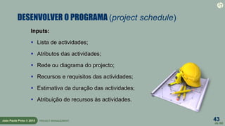 43
de 60
João Paulo Pinto © 2015 PROJECT MANAGEMENT
DESENVOLVER O PROGRAMA (project schedule)
Inputs:
 Lista de actividades;
 Atributos das actividades;
 Rede ou diagrama do projecto;
 Recursos e requisitos das actividades;
 Estimativa da duração das actividades;
 Atribuição de recursos às actividades.
 