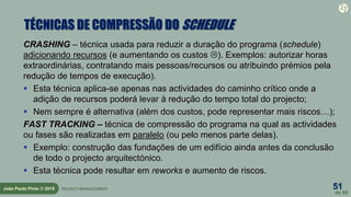 51
de 60
João Paulo Pinto © 2015 PROJECT MANAGEMENT
TÉCNICAS DE COMPRESSÃO DO SCHEDULE
CRASHING – técnica usada para reduzir a duração do programa (schedule)
adicionando recursos (e aumentando os custos ). Exemplos: autorizar horas
extraordinárias, contratando mais pessoas/recursos ou atribuindo prémios pela
redução de tempos de execução).
 Esta técnica aplica-se apenas nas actividades do caminho crítico onde a
adição de recursos poderá levar à redução do tempo total do projecto;
 Nem sempre é alternativa (além dos custos, pode representar mais riscos…);
FAST TRACKING – técnica de compressão do programa na qual as actividades
ou fases são realizadas em paralelo (ou pelo menos parte delas).
 Exemplo: construção das fundações de um edifício ainda antes da conclusão
de todo o projecto arquitectónico.
 Esta técnica pode resultar em reworks e aumento de riscos.
 