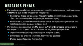 54
de 60
João Paulo Pinto © 2015 PROJECT MANAGEMENT
DESAFIOS FINAIS
 Pretende-se que elabore para a sua empresa/departamento ou realidade duas
checklists que ajude o Gestor de Projecto a:
 Verificar se todas as “peças do Projecto” estão presentes (ex. orçamento,
plano de comunicações, template para comunicação);
 Verificar se o planeamento considerou todos os aspectos importantes (ex.
detalhes técnicos, parecer jurídico, etc.).
 Pretende-se que construa em MS-Excel o Project Scorecard para avaliar o
desempenho do projecto de acordo com as seguintes perspectivas:
 Objectivos do projecto (concretização, tempo e custo);
 Dimensões do projecto (humana, técnica e de gestão);
 Outras sugeridas pelos formandos.
 