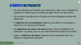 7
de 60
João Paulo Pinto © 2015 PROJECT MANAGEMENT
O ÂMBITO DO PROJECTO
 Os três objectivos do Projecto são interactivos, dado que a variação de
qualquer um deles induz a variação de pelo menos um dos outros;
 Só há êxito na gestão de um Projecto se forem atingidos os seus três
objectivos;
 O objectivo de concretização (objectivo prioritário) é conseguido, a
menos de um fracasso do Projecto;
 Os objectivos de custo e de prazo podem não ser satisfeitos, em
particular o de prazo, que é o que mais facilmente escapa ao controlo;
 Assim, o objectivo do prazo (segundo mais importante) deve ser
objecto de seguimento apertado.
 