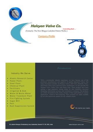 Halcyon Valve Co.
                                                                                           Controlling fluid …
                              (Formerly: The New Bhagya Laskshmi Pattern Works.)


                                                   Company Profile




                                                                                 Introduction

       Industry We Serve

   Atomic Research Center
   Power Plant.                                       With a considerable industry experience, we have become one of the
                                                       prominent manufacturers and suppliers of quality Industrial Valves. Our
   Steel Plant                                        range of products includes Air Release Valves, Ball Valve, Butterfly Valve,
   Chemical Plant                                     Dual Plate Check Valve and Foot Valve. Furthermore, we also provide Fire
                                                       Hydrant Valve, Globe Valve and Sluice Gate. These products have been
   Fertilizers                                        gaining a huge popularity among clients for their durability, precision
   Irrigation & Dam                                   designing, dimensional accuracy and resistance to corrosion. Our products
   Water & Waste Water                                are widely demanded by the clients, because of their applicability in various
                                                       applications, related to flow-metering. These products are made available
   Water Treatment Plant                              by us in the nationwide markets for our valuable clients.
   Fire Fighting System
   Sugar Mill
   Port
   Dust Suppression System
                                                                                                                We realize your needs…
                                                          Our organization is equipped with Va machines and equipment
                                                          that enable us to provide superior quality products and meet the
                                                          growing demands of the customers. Further, it is made sure
                                                          that our products are at par with the international quality
                                                          standards. It is ensured by the quality experts that 100% hydro
                                                          tested range of products is made available to the customers. To
                                                          make it simple for our clients to avail the quality products, we
    30, Lakshmi Narayan Chrakraborty Lane, Kadamtala, Howrah-711 101, W.B., India via cash, cheque, demand a l c y o n -and ecredit
                                                          accept payments                             w w w . h draft v a l v . c o m
                                                          card. For the convenience of the clients, we provide
                                                          customization of our products as per their requirements. With
                                                          client-centric practices and systematic approaches, we have
 