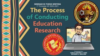 The Process
of Conducting
Education
Research
SEMINAR IN THESIS WRITING
1st Trimester AY 2020-2021
Presented by:
CARLO JUSTINO J. LUNA
RICARDO V. MALLARI
 