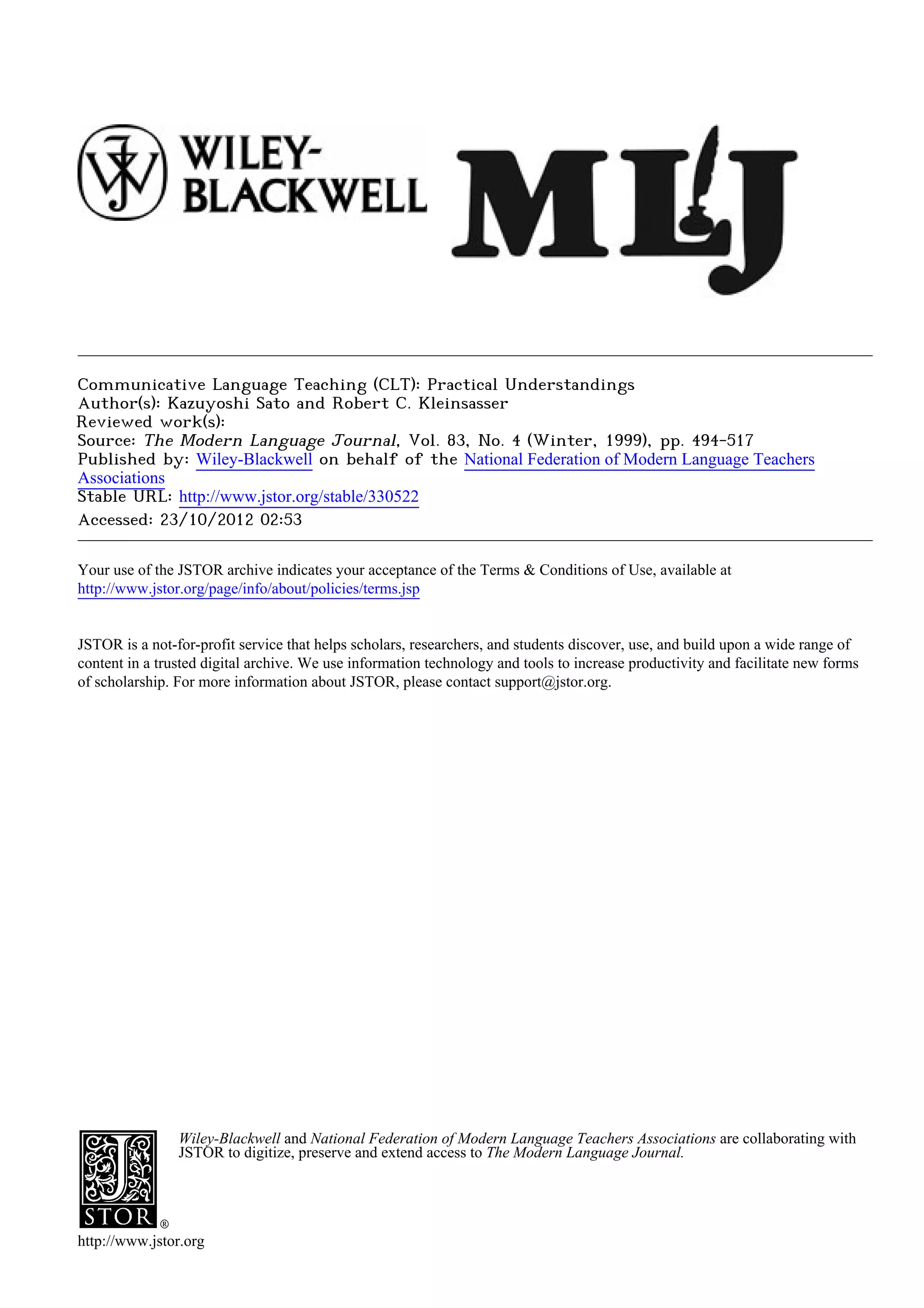 Communicative Language Teaching (CLT): Practical Understandings
Author(s): Kazuyoshi Sato and Robert C. Kleinsasser
Reviewed work(s):
Source: The Modern Language Journal, Vol. 83, No. 4 (Winter, 1999), pp. 494-517
Published by: Wiley-Blackwell on behalf of the National Federation of Modern Language Teachers
Associations
Stable URL: http://www.jstor.org/stable/330522 .
Accessed: 23/10/2012 02:53

Your use of the JSTOR archive indicates your acceptance of the Terms & Conditions of Use, available at .
http://www.jstor.org/page/info/about/policies/terms.jsp

.
JSTOR is a not-for-profit service that helps scholars, researchers, and students discover, use, and build upon a wide range of
content in a trusted digital archive. We use information technology and tools to increase productivity and facilitate new forms
of scholarship. For more information about JSTOR, please contact support@jstor.org.

.




                Wiley-Blackwell and National Federation of Modern Language Teachers Associations are collaborating with
                JSTOR to digitize, preserve and extend access to The Modern Language Journal.




http://www.jstor.org
 