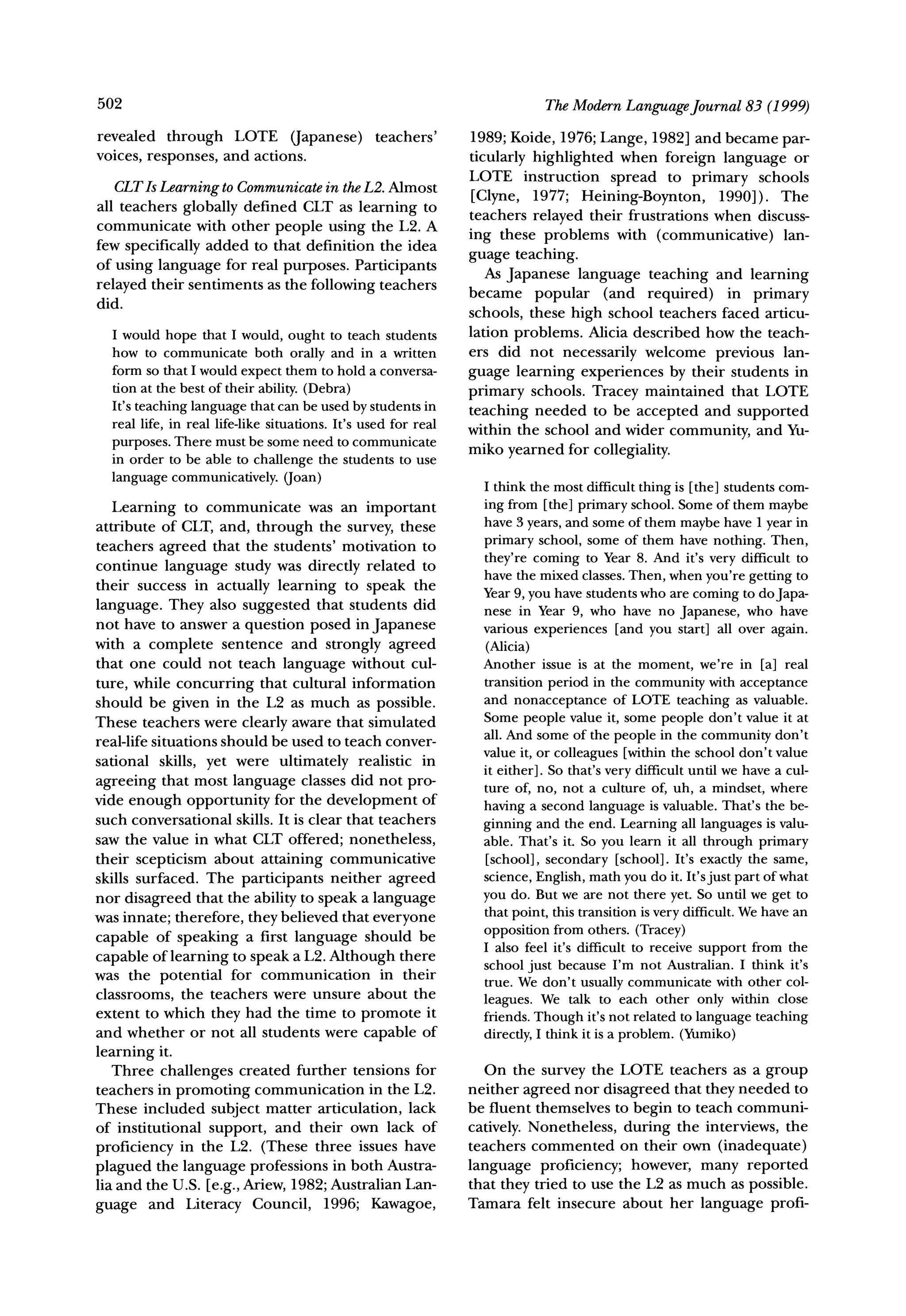 502                                                                         The ModernLanguageJournal83 (1999)
revealed through LOTE (Japanese)                 teachers'      1989; Koide, 1976; Lange, 1982] and became par-
voices, responses, and actions.                                 ticularly highlighted when foreign language or
                                                                LOTE instruction spread to primary schools
   CLTIsLearningto Communicate theL2. Almost
                             in
                                                                [Clyne, 1977; Heining-Boynton,      1990]). The
all teachers globally defined CLT as learning to
                                                                teachers relayed their frustrations when discuss-
communicate with other people using the L2. A
few specifically added to that definition the idea              ing these problems with (communicative)      lan-

of using language for real purposes. Participants               guage teaching.
                                                                   As Japanese language teaching and learning
relayed their sentiments as the following teachers              became popular (and required)        in primary
did.
                                                                schools, these high school teachers faced articu-
  I would hope that I would, ought to teach students            lation problems. Alicia described how the teach-
  how to communicate both orally and in a written               ers did not necessarily welcome previous lan-
  form so that I would expect them to hold a conversa-          guage learning experiences by their students in
  tion at the best of their ability. (Debra)                    primary schools. Tracey maintained that LOTE
  It's teaching language that can be used by students in
                                                                teaching needed to be accepted and supported
  real life, in real life-like situations. It's used for real   within the school and wider community, and Yu-
  purposes. There must be some need to communicate              miko yearned for collegiality.
  in order to be able to challenge the students to use
  language communicatively. (Joan)                                I think the most difficult thing is [the] students com-
   Learning to communicate was an important                       ing from [the] primary school. Some of them maybe
attribute of CLT, and, through the survey, these                  have 3 years, and some of them maybe have 1 year in
teachers agreed that the students' motivation to                  primary school, some of them have nothing. Then,
continue language study was directly related to                   they're coming to Year 8. And it's very difficult to
                                                                  have the mixed classes. Then, when you're getting to
their success in actually learning to speak the
                                                                  Year 9, you have students who are coming to doJapa-
language. They also suggested that students did                   nese in Year 9, who have no Japanese, who have
not have to answer a question posed in Japanese                   various experiences [and you start] all over again.
with a complete sentence and strongly agreed                      (Alicia)
that one could not teach language without cul-                    Another issue is at the moment, we're in [a] real
ture, while concurring that cultural information                  transition period in the community with acceptance
should be given in the L2 as much as possible.                    and nonacceptance of LOTE teaching as valuable.
These teachers were clearly aware that simulated                  Some people value it, some people don't value it at
                                                                  all. And some of the people in the community don't
real-life situations should be used to teach conver-
                                                                  value it, or colleagues [within the school don't value
sational skills, yet were ultimately realistic in
                                                                  it either]. So that's very difficult until we have a cul-
agreeing that most language classes did not pro-                  ture of, no, not a culture of, uh, a mindset, where
vide enough opportunity for the development of
                                                                  having a second language is valuable. That's the be-
such conversational skills. It is clear that teachers             ginning and the end. Learning all languages is valu-
saw the value in what CLT offered; nonetheless,                   able. That's it. So you learn it all through primary
their scepticism about attaining communicative                    [school], secondary [school]. It's exactly the same,
skills surfaced. The participants neither agreed                  science, English, math you do it. It's just part of what
nor disagreed that the ability to speak a language                you do. But we are not there yet. So until we get to
was innate; therefore, they believed that everyone                that point, this transition is very difficult. We have an
                                                                  opposition from others. (Tracey)
capable of speaking a first language should be                    I also feel it's difficult to receive support from the
capable of learning to speak a L2. Although there                 school just because I'm not Australian. I think it's
was the potential for communication          in their
                                                                  true. We don't usually communicate with other col-
classrooms, the teachers were unsure about the                    leagues. We talk to each other only within close
extent to which they had the time to promote it                   friends. Though it's not related to language teaching
and whether or not all students were capable of                   directly, I think it is a problem. (Yumiko)
learning it.
   Three challenges created further tensions for                   On the survey the LOTE teachers as a group
teachers in promoting communication in the L2.                  neither agreed nor disagreed that they needed to
These included subject matter articulation, lack                be fluent themselves to begin to teach communi-
of institutional support, and their own lack of                 catively. Nonetheless, during the interviews, the
proficiency in the L2. (These three issues have                 teachers commented on their own (inadequate)
plagued the language professions in both Austra-                language proficiency; however, many reported
lia and the U.S. [e.g., Ariew, 1982; Australian Lan-            that they tried to use the L2 as much as possible.
guage and Literacy Council, 1996; Kawagoe,                      Tamara felt insecure about her language profi-
 