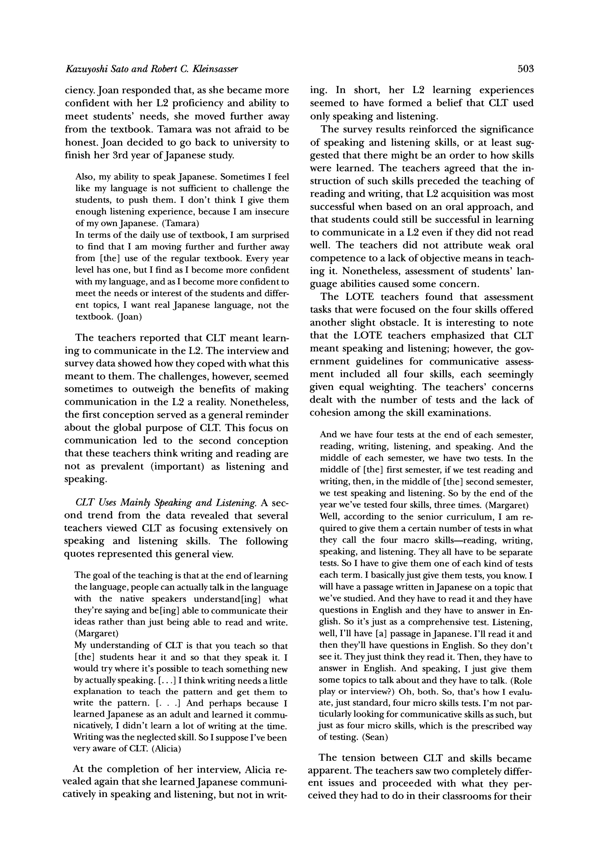Sato and RobertC. Kleinsasser
Kazuyoshi                                                                                                             503

ciency. Joan responded that, as she became more                ing. In short, her L2 learning experiences
confident with her L2 proficiency and ability to               seemed to have formed a belief that CLT used
meet students' needs, she moved further away                   only speaking and listening.
from the textbook. Tamara was not afraid to be                    The survey results reinforced the significance
honest. Joan decided to go back to university to               of speaking and listening skills, or at least sug-
finish her 3rd year of Japanese study.                         gested that there might be an order to how skills
                                                               were learned. The teachers agreed that the in-
  Also, my ability to speak Japanese. Sometimes I feel         struction of such skills preceded the teaching of
  like my language is not sufficient to challenge the
  students, to push them. I don't think I give them            reading and writing, that L2 acquisition was most
                                                               successful when based on an oral approach, and
  enough listening experience, because I am insecure
  of my ownJapanese. (Tamara)                                  that students could still be successful in learning
  In terms of the daily use of textbook, I am surprised        to communicate in a L2 even if they did not read
  to find that I am moving further and further away            well. The teachers did not attribute weak oral
  from [the] use of the regular textbook. Every year           competence to a lack of objective means in teach-
  level has one, but I find as I become more confident         ing it. Nonetheless, assessment of students' lan-
  with my language, and as I become more confident to
                                                               guage abilities caused some concern.
  meet the needs or interest of the students and differ-          The LOTE teachers found that assessment
  ent topics, I want real Japanese language, not the
                                                               tasks that were focused on the four skills offered
  textbook. (oan)
                                                               another slight obstacle. It is interesting to note
   The teachers reported that CLT meant learn-                 that the LOTE teachers emphasized that CLT
ing to communicate in the L2. The interview and                meant speaking and listening; however, the gov-
survey data showed how they coped with what this               ernment guidelines for communicative          assess-
meant to them. The challenges, however, seemed                 ment included all four skills, each seemingly
sometimes to outweigh the benefits of making                   given equal weighting. The teachers' concerns
communication      in the L2 a reality. Nonetheless,           dealt with the number of tests and the lack of
the first conception served as a general reminder              cohesion among the skill examinations.
about the global purpose of CLT. This focus on
                                                                  And we have four tests at the end of each semester,
communication       led to the second conception
                                                                  reading, writing, listening, and speaking. And the
that these teachers think writing and reading are                 middle of each semester, we have two tests. In the
not as prevalent (important) as listening and                     middle of [the] first semester, if we test reading and
speaking.                                                         writing, then, in the middle of [the] second semester,
                                                                  we test speaking and listening. So by the end of the
   CLT Uses Mainly Speakingand Listening.A sec-                   year we've tested four skills, three times. (Margaret)
ond trend from the data revealed that several                     Well, according to the senior curriculum, I am re-
teachers viewed CLT as focusing extensively on                    quired to give them a certain number of tests in what
speaking and listening skills. The following                      they call the four macro skills-reading, writing,
quotes represented this general view.                             speaking, and listening. They all have to be separate
                                                                  tests. So I have to give them one of each kind of tests
  The goal of the teaching is that at the end of learning         each term. I basicallyjust give them tests, you know. I
  the language, people can actually talk in the language          will have a passage written in Japanese on a topic that
  with the native speakers understand [ing] what                  we've studied. And they have to read it and they have
  they're saying and be [ing] able to communicate their           questions in English and they have to answer in En-
  ideas rather than just being able to read and write.            glish. So it's just as a comprehensive test. Listening,
   (Margaret)                                                     well, I'll have [a] passage in Japanese. I'll read it and
  My understanding of CLT is that you teach so that               then they'll have questions in English. So they don't
   [the] students hear it and so that they speak it. I            see it. Theyjust think they read it. Then, they have to
  would try where it's possible to teach something new            answer in English. And speaking, I just give them
  by actually speaking. [...] I think writing needs a little      some topics to talk about and they have to talk. (Role
  explanation to teach the pattern and get them to                play or interview?) Oh, both. So, that's how I evalu-
  write the pattern. [. . .] And perhaps because I                ate, just standard, four micro skills tests. I'm not par-
  learned Japanese as an adult and learned it commu-              ticularly looking for communicative skills as such, but
  nicatively, I didn't learn a lot of writing at the time.       just as four micro skills, which is the prescribed way
  Writing was the neglected skill. So I suppose I've been        of testing. (Sean)
  very aware of CLT. (Alicia)
                                                                  The tension between CLT and skills became
  At the completion of her interview, Alicia re-               apparent. The teachers saw two completely differ-
vealed again that she learnedJapanese communi-                 ent issues and proceeded with what they per-
catively in speaking and listening, but not in writ-           ceived they had to do in their classrooms for their
 