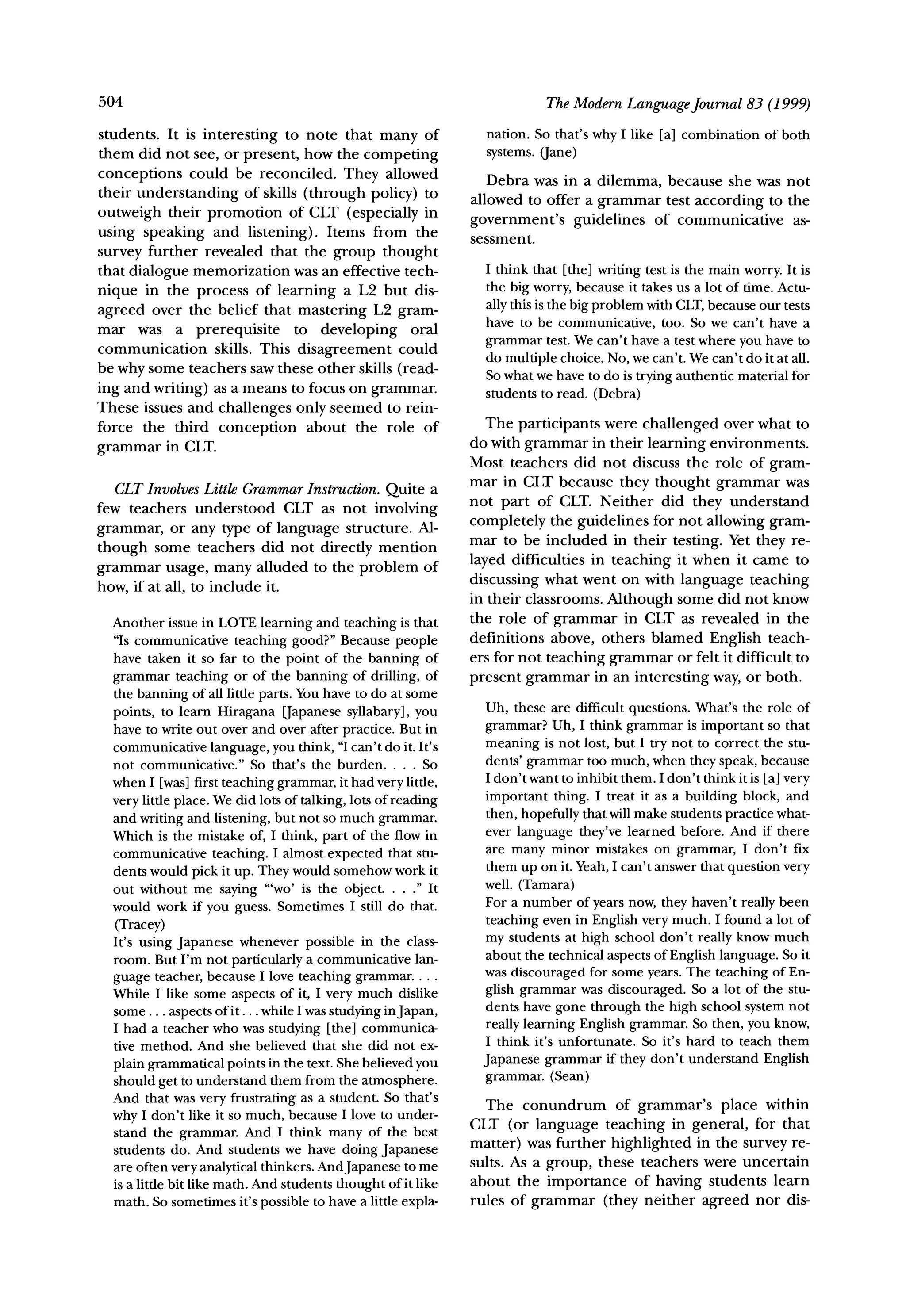 504                                                                          The Modern Language Journal 83 (1999)

students. It is interesting to note that many of                  nation. So that's why I like [a] combination of both
them did not see, or present, how the competing                   systems. (Jane)
conceptions could be reconciled. They allowed                      Debra was in a dilemma, because she was not
their understanding of skills (through policy) to
                                                                allowed to offer a grammar test according to the
outweigh their promotion of CLT (especially in                  government's    guidelines of communicative   as-
using speaking and listening). Items from the                   sessment.
survey further revealed that the group thought
that dialogue memorization was an effective tech-                 I think that [the] writing test is the main worry. It is
                                                                  the big worry, because it takes us a lot of time. Actu-
nique in the process of learning a L2 but dis-
agreed over the belief that mastering L2 gram-                    ally this is the big problem with CLT,because our tests
                                                                  have to be communicative, too. So we can't have a
mar was a prerequisite         to developing   oral
communication     skills. This disagreement could                 grammar test. We can't have a test where you have to
                                                                  do multiple choice. No, we can't. We can't do it at all.
be why some teachers saw these other skills (read-                So what we have to do is trying authentic material for
ing and writing) as a means to focus on grammar.                  students to read. (Debra)
These issues and challenges only seemed to rein-
force the third conception       about the role of                 The participants were challenged over what to
           in CLT.                                              do with grammar in their learning environments.
grammar
                                                                Most teachers did not discuss the role of gram-
                                                                mar in CLT because they thought grammar was
   CLT Involves Little Grammar Instruction. Quite a
                                                                not part of CLT. Neither did they understand
few teachers understood CLT as not involving
                                                                completely the guidelines for not allowing gram-
grammar, or any type of language structure. Al-
                                                                mar to be included in their testing. Yet they re-
though some teachers did not directly mention
                                                                layed difficulties in teaching it when it came to
grammar usage, many alluded to the problem of
how, if at all, to include it.                                  discussing what went on with language teaching
                                                                in their classrooms. Although some did not know
  Another issue in LOTE learning and teaching is that           the role of grammar in CLT as revealed in the
  "Is communicative teaching good?" Because people              definitions above, others blamed English teach-
  have taken it so far to the point of the banning of           ers for not teaching grammar or felt it difficult to
  grammar teaching or of the banning of drilling, of            present grammar in an interesting way, or both.
  the banning of all little parts. You have to do at some
  points, to learn Hiragana [apanese syllabary], you              Uh, these are difficult questions. What's the role of
  have to write out over and over after practice. But in          grammar? Uh, I think grammar is important so that
  communicative language, you think, "Ican't do it. It's          meaning is not lost, but I try not to correct the stu-
  not communicative." So that's the burden. ... So                dents' grammar too much, when they speak, because
  when I [was] first teaching grammar, it had very little,        I don't want to inhibit them. I don't think it is [a] very
  very little place. We did lots of talking, lots of reading      important thing. I treat it as a building block, and
  and writing and listening, but not so much grammar.             then, hopefully that will make students practice what-
  Which is the mistake of, I think, part of the flow in           ever language they've learned before. And if there
  communicative teaching. I almost expected that stu-             are many minor mistakes on grammar, I don't fix
  dents would pick it up. They would somehow work it              them up on it. Yeah, I can't answer that question very
  out without me saying "'wo' is the object....            It     well. (Tamara)
  would work if you guess. Sometimes I still do that.             For a number of years now, they haven't really been
  (Tracey)                                                        teaching even in English very much. I found a lot of
  It's using Japanese whenever possible in the class-             my students at high school don't really know much
  room. But I'm not particularly a communicative lan-             about the technical aspects of English language. So it
                                                                  was discouraged for some years. The teaching of En-
  guage teacher, because I love teaching grammar....
  While I like some aspects of it, I very much dislike            glish grammar was discouraged. So a lot of the stu-
  some ... aspects of it... while I was studying inJapan,         dents have gone through the high school system not
  I had a teacher who was studying [the] communica-               really learning English grammar. So then, you know,
  tive method. And she believed that she did not ex-              I think it's unfortunate. So it's hard to teach them
  plain grammatical points in the text. She believed you          Japanese grammar if they don't understand English
  should get to understand them from the atmosphere.              grammar. (Sean)
  And that was very frustrating as a student. So that's
                                                                  The conundrum       of grammar's place within
  why I don't like it so much, because I love to under-         CLT (or language teaching in general, for that
  stand the grammar. And I think many of the best
  students do. And students we have doing Japanese              matter) was further highlighted in the survey re-
  are often very analytical thinkers. AndJapanese to me         sults. As a group, these teachers were uncertain
  is a little bit like math. And students thought of it like    about the importance of having students learn
  math. So sometimes it's possible to have a little expla-      rules of grammar (they neither agreed nor dis-
 