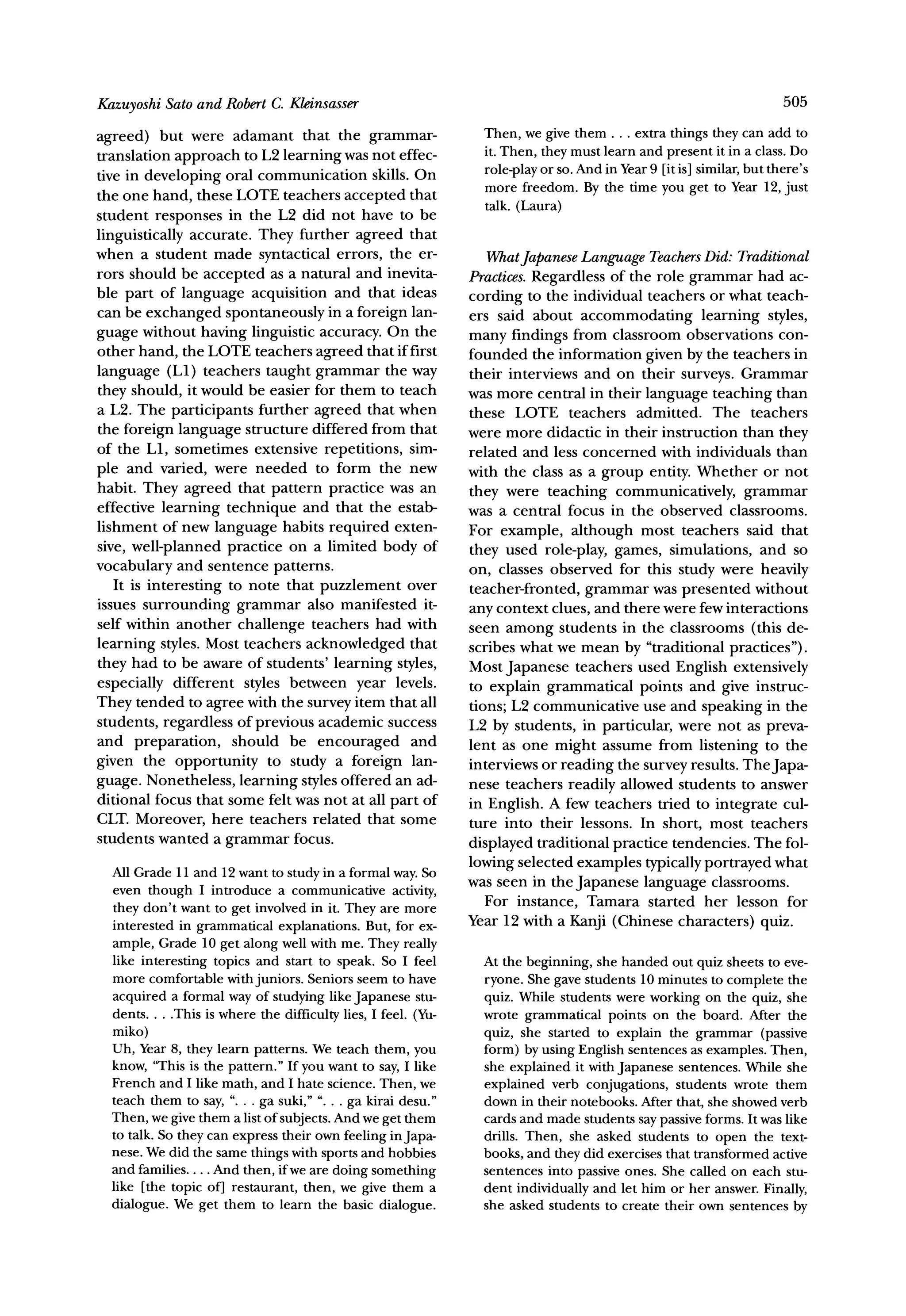 Sato and RobertC. Kleinsasser
Kazuyoshi                                                                                                             505

agreed) but were adamant that the grammar-                       Then, we give them ... extrathingsthey can add to
translation approach to L2 learning was not effec-               it. Then, theymustlearnand presentit in a class.Do
tive in developing oral communication skills. On                 role-play or so. And in Year9 [it is] similar, but there's
                                                                 more freedom. By the time you get to Year 12, just
the one hand, these LOTE teachers accepted that
                                                                 talk. (Laura)
student responses in the L2 did not have to be
linguistically accurate. They further agreed that
when a student made syntactical errors, the er-                  WhatJapanese  LanguageTeachers   Did: Traditional
rors should be accepted as a natural and inevita-              Practices.Regardless of the role grammar had ac-
ble part of language acquisition and that ideas                cording to the individual teachers or what teach-
can be exchanged spontaneously in a foreign lan-               ers said about accommodating learning styles,
guage without having linguistic accuracy. On the               many findings from classroom observations con-
other hand, the LOTE teachers agreed that if first             founded the information given by the teachers in
language (L1) teachers taught grammar the way                  their interviews and on their surveys. Grammar
they should, it would be easier for them to teach              was more central in their language teaching than
a L2. The participants further agreed that when                these LOTE teachers admitted. The teachers
the foreign language structure differed from that              were more didactic in their instruction than they
of the LI, sometimes extensive repetitions, sim-               related and less concerned with individuals than
ple and varied, were needed to form the new                    with the class as a group entity. Whether or not
habit. They agreed that pattern practice was an                they were teaching communicatively, grammar
effective learning technique and that the estab-               was a central focus in the observed classrooms.
lishment of new language habits required exten-                For example, although most teachers said that
sive, well-planned practice on a limited body of               they used role-play, games, simulations,           and so
vocabulary and sentence patterns.                              on, classes observed for this study were heavily
   It is interesting to note that puzzlement over              teacher-fronted, grammar was presented without
issues surrounding grammar also manifested it-                 any context clues, and there were few interactions
self within another challenge teachers had with                seen among students in the classrooms (this de-
learning styles. Most teachers acknowledged that               scribes what we mean by "traditional practices").
they had to be aware of students' learning styles,             Most Japanese teachers used English extensively
especially different styles between year levels.               to explain grammatical points and give instruc-
They tended to agree with the survey item that all             tions; L2 communicative use and speaking in the
students, regardless of previous academic success              L2 by students, in particular, were not as preva-
and preparation, should be encouraged and                      lent as one might assume from listening to the
given the opportunity to study a foreign lan-                  interviews or reading the survey results. TheJapa-
guage. Nonetheless, learning styles offered an ad-             nese teachers readily allowed students to answer
ditional focus that some felt was not at all part of           in English. A few teachers tried to integrate cul-
CLT. Moreover, here teachers related that some                 ture into their lessons. In short, most teachers
students wanted a grammar focus.
                                                               displayed traditional practice tendencies. The fol-
  All Grade11 and 12 wantto studyin a formalway.So             lowing selected examples typicallyportrayed what
                                                               was seen in the Japanese language classrooms.
  even though I introduce a communicative      activity,         For instance, Tamara started her lesson for
  they don't want to get involvedin it. They are more
  interestedin grammatical                                     Year 12 with a Kanji (Chinese characters) quiz.
                            explanations.But, for ex-
  ample,Grade10 get along well with me. They really
  like interestingtopics and start to speak. So I feel           At the beginning, she handed out quiz sheets to eve-
  more comfortable juniors.Seniorsseem to have
                    with                                         ryone. She gave students 10 minutes to complete the
  acquireda formalwayof studyinglikeJapanesestu-                 quiz. While students were working on the quiz, she
  dents .. .This is where the difficulty lies, I feel. (Yu-      wrote grammatical points on the board. After the
  miko)                                                          quiz, she started to explain the grammar (passive
  Uh, Year 8, they learn patterns. We teach them, you            form) by using English sentences as examples. Then,
  know, 'This is the pattern." If you want to say, I like        she explained it with Japanese sentences. While she
  French and I like math, and I hate science. Then, we           explained verb conjugations, students wrote them
  teach them to say, ". . . ga suki," ". . . ga kirai desu."     down in their notebooks. After that, she showed verb
  Then, we give them a list of subjects. And we get them         cards and made students say passive forms. It was like
  to talk. So they can express their own feeling inJapa-         drills. Then, she asked students to open the text-
  nese. We did the same things with sports and hobbies           books, and they did exercises that transformed active
  and families.... And then, if we are doing something           sentences into passive ones. She called on each stu-
  like [the topic of] restaurant, then, we give them a           dent individually and let him or her answer. Finally,
  dialogue. We get them to learn the basic dialogue.             she asked students to create their own sentences by
 