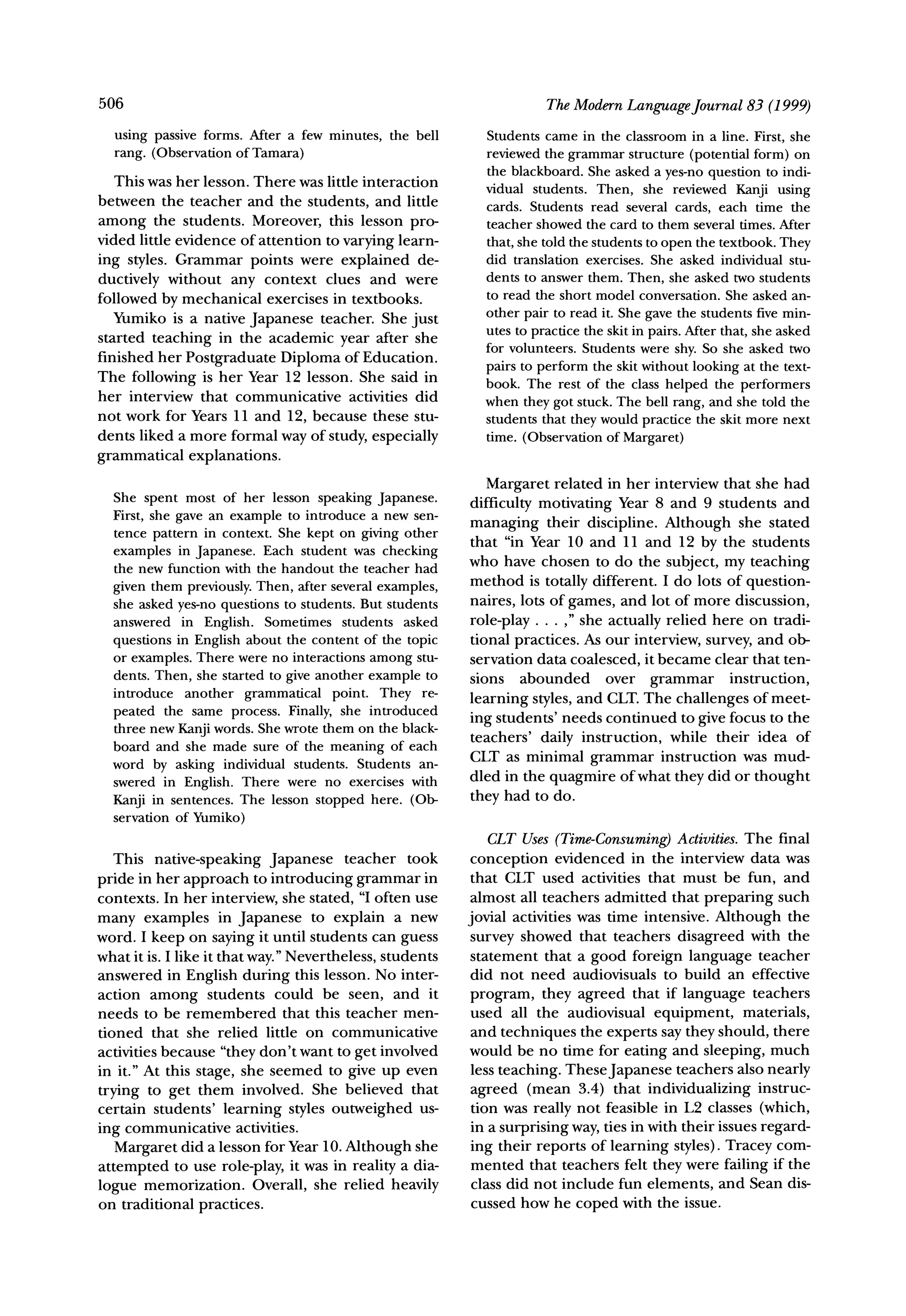 506                                                                   TheModernLanguageJournal 83 (1999)

  using passive forms. After a few minutes, the bell        Students came in the classroom in a line. First, she
  rang. (Observation of Tamara)                             reviewed the grammar structure (potential form) on
                                                            the blackboard. She asked a yes-no question to indi-
   This was her lesson. There was little interaction        vidual students. Then, she reviewed Kanji using
between the teacher and the students, and little            cards. Students read several cards, each time the
among the students. Moreover, this lesson pro-              teacher showed the card to them several times. After
vided little evidence of attention to varying learn-        that, she told the students to open the textbook. They
ing styles. Grammar points were explained de-               did translation exercises. She asked individual stu-
ductively without any context clues and were                dents to answer them. Then, she asked two students
followed by mechanical exercises in textbooks.              to read the short model conversation. She asked an-
   Yumiko is a native Japanese teacher. She just            other pair to read it. She gave the students five min-
                                                            utes to practice the skit in pairs. After that, she asked
started teaching in the academic year after she
                                                            for volunteers. Students were shy. So she asked two
finished her Postgraduate Diploma of Education.
                                                            pairs to perform the skit without looking at the text-
The following is her Year 12 lesson. She said in            book. The rest of the class helped the performers
her interview that communicative       activities did       when they got stuck. The bell rang, and she told the
not work for Years 11 and 12, because these stu-            students that they would practice the skit more next
dents liked a more formal way of study, especially          time. (Observation of Margaret)
grammatical explanations.
                                                             Margaret related in her interview that she had
  She spent most of her lesson speaking Japanese.
                                                          difficulty motivating Year 8 and 9 students and
  First, she gave an example to introduce a new sen-
  tence pattern in context. She kept on giving other      managing their discipline. Although she stated
                                                          that "in Year 10 and 11 and 12 by the students
  examples in Japanese. Each student was checking
  the new function with the handout the teacher had       who have chosen to do the subject, my teaching
                                                          method is totally different. I do lots of question-
  given them previously. Then, after several examples,
  she asked yes-no questions to students. But students    naires, lots of games, and lot of more discussion,
  answered in English. Sometimes students asked           role-play ... ," she actually relied here on tradi-
  questions in English about the content of the topic     tional practices. As our interview, survey, and ob-
  or examples. There were no interactions among stu-      servation data coalesced, it became clear that ten-
  dents. Then, she started to give another example to     sions abounded       over grammar       instruction,
  introduce another grammatical point. They re-
                                                          learning styles, and CLT. The challenges of meet-
  peated the same process. Finally, she introduced
  three new Kanji words. She wrote them on the black-     ing students' needs continued to give focus to the
                                                          teachers' daily instruction, while their idea of
  board and she made sure of the meaning of each
                                                          CLT as minimal grammar instruction was mud-
  word by asking individual students. Students an-
  swered in English. There were no exercises with         dled in the quagmire of what they did or thought
  Kanji in sentences. The lesson stopped here. (Ob-       they had to do.
  servation of Yumiko)
                                                                                     Activities.The final
                                                             CLT Uses (Time-Consuming)
   This native-speaking Japanese teacher took              conception evidenced in the interview data was
pride in her approach to introducing grammar in            that CLT used activities that must be fun, and
contexts. In her interview, she stated, "I often use       almost all teachers admitted that preparing such
many examples in Japanese to explain a new                jovial activities was time intensive. Although the
word. I keep on saying it until students can guess         survey showed that teachers disagreed with the
what it is. I like it that way." Nevertheless, students    statement that a good foreign language teacher
answered in English during this lesson. No inter-          did not need audiovisuals to build an effective
action among students could be seen, and it                program, they agreed that if language teachers
needs to be remembered that this teacher men-              used all the audiovisual equipment, materials,
tioned that she relied little on communicative             and techniques the experts say they should, there
activities because "they don't want to get involved       would be no time for eating and sleeping, much
in it." At this stage, she seemed to give up even          less teaching. TheseJapanese teachers also nearly
trying to get them involved. She believed that             agreed (mean 3.4) that individualizing instruc-
certain students' learning styles outweighed us-           tion was really not feasible in L2 classes (which,
ing communicative activities.                              in a surprising way, ties in with their issues regard-
   Margaret did a lesson for Year 10. Although she         ing their reports of learning styles). Tracey com-
attempted to use role-play, it was in reality a dia-       mented that teachers felt they were failing if the
logue memorization. Overall, she relied heavily            class did not include fun elements, and Sean dis-
on traditional practices.                                  cussed how he coped with the issue.
 